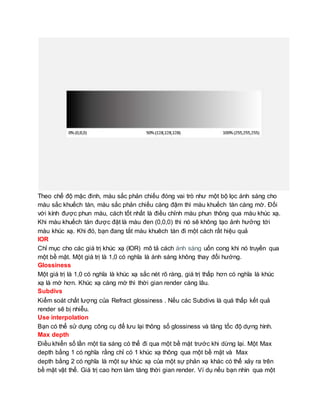 Theo chế độ mặc đinh, màu sắc phản chiếu đóng vai trò như một bộ lọc ánh sáng cho
màu sắc khuếch tán, màu sắc phản chiếu càng đậm thì màu khuếch tán càng mờ. Đối
với kính được phun màu, cách tốt nhất là điều chỉnh màu phun thông qua màu khúc xạ.
Khi màu khuếch tán được đặt là màu đen (0,0,0) thì nó sẽ không tạo ảnh hưởng tới
màu khúc xạ. Khi đó, bạn đang tắt màu khuêch tán đi một cách rất hiệu quả
IOR
Chỉ mục cho các giá trị khúc xạ (IOR) mô tả cách ánh sáng uốn cong khi nó truyền qua
một bề mặt. Một giá trị là 1,0 có nghĩa là ánh sáng không thay đổi hướng.
Glossiness
Một giá trị là 1,0 có nghĩa là khúc xạ sắc nét rõ ràng, giá trị thấp hơn có nghĩa là khúc
xạ là mờ hơn. Khúc xạ càng mờ thì thời gian render càng lâu.
Subdivs
Kiểm soát chất lượng của Refract glossiness . Nếu các Subdivs là quá thấp kết quả
render sẽ bị nhiễu.
Use interpolation
Bạn có thể sử dụng công cụ để lưu lại thông số glossiness và tăng tốc độ dựng hình.
Max depth
Điều khiển số lần một tia sáng có thể đi qua một bề mặt trước khi dừng lại. Một Max
depth bằng 1 có nghĩa rằng chỉ có 1 khúc xạ thông qua một bề mặt và Max
depth bằng 2 có nghĩa là một sự khúc xạ của một sự phản xạ khác có thể xảy ra trên
bề mặt vật thể. Giá trị cao hơn làm tăng thời gian render. Ví dụ nếu bạn nhìn qua một
 