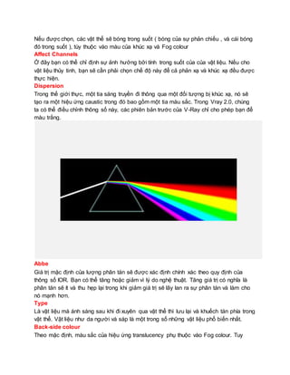 Nếu được chọn, các vật thể sẽ bóng trong suốt ( bóng của sự phản chiếu , và cái bóng
đó trong suốt ), tùy thuộc vào màu của khúc xạ và Fog colour
Affect Channels
Ở đây bạn có thể chỉ định sự ảnh hưởng bởi tính trong suốt của của vật liệu. Nếu cho
vật liệu thủy tinh, bạn sẽ cần phải chọn chế độ này để cả phản xạ và khúc xạ đều được
thực hiện.
Dispersion
Trong thế giới thực, một tia sáng truyền đi thông qua một đối tượng bị khúc xạ, nó sẽ
tạo ra một hiệu ứng caustic trong đó bao gồm một tia màu sắc. Trong Vray 2.0, chúng
ta có thể điều chỉnh thông số này, các phiên bản trước của V-Ray chỉ cho phép bạn để
màu trắng.
Abbe
Giá trị mặc định của lượng phân tán sẽ được xác định chính xác theo quy định của
thông số IOR. Bạn có thể tăng hoặc giảm vì lý do nghệ thuật. Tăng giá trị có nghĩa là
phân tán sẽ ít và thu hẹp lại trong khi giảm giá trị sẽ lây lan ra sự phân tán và làm cho
nó mạnh hơn.
Type
Là vật liệu mà ánh sáng sau khi đi xuyên qua vật thể thì lưu lại và khuếch tán phía trong
vật thể. Vật liệu như da người và sáp là một trong số những vật liệu phổ biến nhất.
Back-side colour
Theo mặc định, màu sắc của hiệu ứng translucency phụ thuộc vào Fog colour. Tuy
 