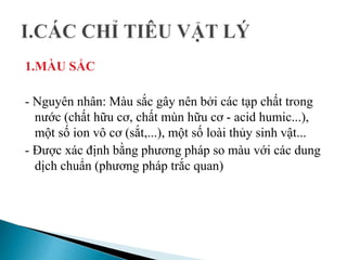 1.MÀU SẮC
- Nguyên nhân: Màu sắc gây nên bởi các tạp chất trong
nước (chất hữu cơ, chất mùn hữu cơ - acid humic...),
một số ion vô cơ (sắt,...), một số loài thủy sinh vật...
- Được xác định bằng phương pháp so màu với các dung
dịch chuẩn (phương pháp trắc quan)
 