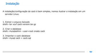 Instalação A instalação/configuração do cacti é bem simples, iremos ilustrar a instalação em um servidor Linux. 1. Extrair o arquivo baixado shell> tar xzvf cacti-version.tar.gz 2. Criar o database shell> mysqladmin --user=root create cacti 3. Importar o cacti database shell> mysql cacti < cacti.sql 