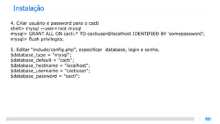 Instalação 4. Criar usuário e password para o cacti shell> mysql --user=root mysql mysql> GRANT ALL ON cacti.* TO cactiuser@localhost IDENTIFIED BY 'somepassword'; mysql> flush privileges; 5. Editar “include/config.php”, especificar  database, login e senha. $database_type = "mysql"; $database_default = "cacti"; $database_hostname = "localhost"; $database_username = "cactiuser"; $database_password = "cacti"; 