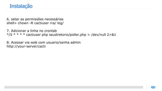 Instalação 6. setar as permissões necessárias shell> chown -R cactiuser rra/ log/ 7. Adicionar a linha no crontab */5 * * * * cactiuser php seudiretorio/poller.php > /dev/null 2>&1 8. Acessar via web com usuario/senha admin http://your-server/cacti 