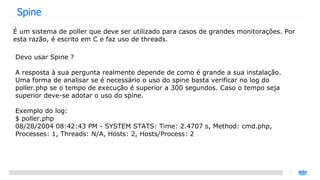 Spine É um sistema de poller que deve ser utilizado para casos de grandes monitorações. Por esta razão, é escrito em C e faz uso de threads. Devo usar Spine ? A resposta à sua pergunta realmente depende de como é grande a sua instalação. Uma forma de analisar se é necessário o uso do spine basta verificar no log do poller.php se o tempo de execução é superior a 300 segundos. Caso o tempo seja superior deve-se adotar o uso do spine. Exemplo do log: $ poller.php 08/28/2004 08:42:43 PM - SYSTEM STATS: Time: 2.4707 s, Method: cmd.php, Processes: 1, Threads: N/A, Hosts: 2, Hosts/Process: 2 
