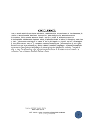 10
CONCLUSION:
Dans ce monde actuel où tout devient automatisé, l’administration, la connaissance du fonctionnement, la
création et la configuration des réseaux informatiques parait indispensable pour un étudiant en
Informatique. Il était question pour nous dans le cadre de ce projet, de présenter une solution
d’administration et supervision réseau qui permet à l’administrateur d’un réseau local de mieux superviser
et gérer l’ensemble de son réseau. Il en ressort de nos recherches que ces logiciels sont très efficaces pour
la supervision réseaux, mais qu’ils comportent plusieurs inconvénients. Un bon moniteur de supervision
doit englober tous les avantages de ces derniers et aussi remédier à leurs lacunes et inconvénients afin de
converger vers la perfection et atteindre un niveau de supervision et de fiabilité optimum. Pour cela, la
mise en place d'un tel moniteur exige le bon choix de plate-forme de développement qui conduit à la
réalisation d'une architecture distribuée fiable et robuste.
Rédigé par BOUPOSSI VALOCHE MAWEL
Génie Logiciel niveau II
Institut Supérieur d’Etudes Scientifiques Technologiques et Managériales
Année Académique 2021/2022
 