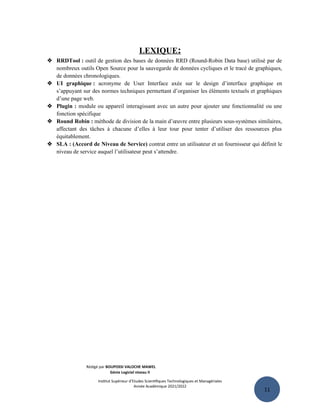 11
LEXIQUE:
 RRDTool : outil de gestion des bases de données RRD (Round-Robin Data base) utilisé par de
nombreux outils Open Source pour la sauvegarde de données cycliques et le tracé de graphiques,
de données chronologiques.
 UI graphique : acronyme de User Interface axée sur le design d’interface graphique en
s’appuyant sur des normes techniques permettant d’organiser les éléments textuels et graphiques
d’une page web.
 Plugin : module ou appareil interagissant avec un autre pour ajouter une fonctionnalité ou une
fonction spécifique
 Round Robin : méthode de division de la main d’œuvre entre plusieurs sous-systèmes similaires,
affectant des tâches à chacune d’elles à leur tour pour tenter d’utiliser des ressources plus
équitablement.
 SLA : (Accord de Niveau de Service) contrat entre un utilisateur et un fournisseur qui définit le
niveau de service auquel l’utilisateur peut s’attendre.
Rédigé par BOUPOSSI VALOCHE MAWEL
Génie Logiciel niveau II
Institut Supérieur d’Etudes Scientifiques Technologiques et Managériales
Année Académique 2021/2022
 