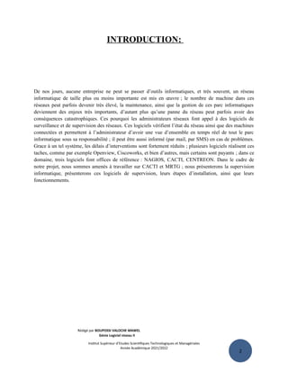 2
INTRODUCTION:
De nos jours, aucune entreprise ne peut se passer d’outils informatiques, et très souvent, un réseau
informatique de taille plus ou moins importante est mis en œuvre ; le nombre de machine dans ces
réseaux peut parfois devenir très élevé, la maintenance, ainsi que la gestion de ces parc informatiques
deviennent des enjeux très importants, d’autant plus qu’une panne du réseau peut parfois avoir des
conséquences catastrophiques. Ces pourquoi les administrateurs réseaux font appel à des logiciels de
surveillance et de supervision des réseaux. Ces logiciels vérifient l’état du réseau ainsi que des machines
connectées et permettent à l’administrateur d’avoir une vue d’ensemble en temps réel de tout le parc
informatique sous sa responsabilité ; il peut être aussi informé (par mail, par SMS) en cas de problèmes.
Grace à un tel système, les délais d’interventions sont fortement réduits ; plusieurs logiciels réalisent ces
taches, comme par exemple Openview, Ciscoworks, et bien d’autres, mais certains sont payants ; dans ce
domaine, trois logiciels font offices de référence : NAGIOS, CACTI, CENTREON. Dans le cadre de
notre projet, nous sommes amenés à travailler sur CACTI et MRTG ; nous présenterons la supervision
informatique, présenterons ces logiciels de supervision, leurs étapes d’installation, ainsi que leurs
fonctionnements.
Rédigé par BOUPOSSI VALOCHE MAWEL
Génie Logiciel niveau II
Institut Supérieur d’Etudes Scientifiques Technologiques et Managériales
Année Académique 2021/2022
 