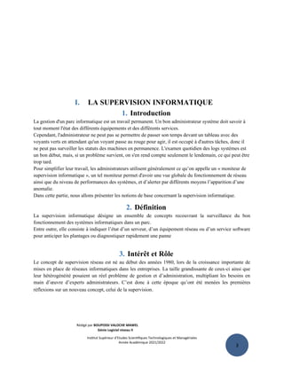 3
I. LA SUPERVISION INFORMATIQUE
1. Introduction
La gestion d'un parc informatique est un travail permanent. Un bon administrateur système doit savoir à
tout moment l'état des différents équipements et des différents services.
Cependant, l'administrateur ne peut pas se permettre de passer son temps devant un tableau avec des
voyants verts en attendant qu'un voyant passe au rouge pour agir, il est occupé à d'autres tâches, donc il
ne peut pas surveiller les statuts des machines en permanence. L'examen quotidien des logs systèmes est
un bon début, mais, si un problème survient, on s'en rend compte seulement le lendemain, ce qui peut être
trop tard.
Pour simplifier leur travail, les administrateurs utilisent généralement ce qu’on appelle un « moniteur de
supervision informatique », un tel moniteur permet d'avoir une vue globale du fonctionnement de réseau
ainsi que du niveau de performances des systèmes, et d’alerter par différents moyens l’apparition d’une
anomalie.
Dans cette partie, nous allons présenter les notions de base concernant la supervision informatique.
2. Définition
La supervision informatique désigne un ensemble de concepts recouvrant la surveillance du bon
fonctionnement des systèmes informatiques dans un parc.
Entre outre, elle consiste à indiquer l’état d’un serveur, d’un équipement réseau ou d’un service software
pour anticiper les plantages ou diagnostiquer rapidement une panne
3. Intérêt et Rôle
Le concept de supervision réseau est né au début des années 1980, lors de la croissance importante de
mises en place de réseaux informatiques dans les entreprises. La taille grandissante de ceux-ci ainsi que
leur hétérogénéité posaient un réel problème de gestion et d’administration, multipliant les besoins en
main d’œuvre d’experts administrateurs. C’est donc à cette époque qu’ont été menées les premières
réflexions sur un nouveau concept, celui de la supervision.
Rédigé par BOUPOSSI VALOCHE MAWEL
Génie Logiciel niveau II
Institut Supérieur d’Etudes Scientifiques Technologiques et Managériales
Année Académique 2021/2022
 