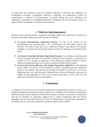 4
La supervision doit permettre de gérer les anomalies (détection et résolution des problèmes), les
configurations (inventaire, configuration matérielle et logicielle), les performances (évaluer les
comportements et optimiser le fonctionnement), la sécurité (filtrage des accès, redondance des
équipements, sauvegarde) et la comptabilité (déterminer l’utilisation et le coût de ressources réseau). La
supervision doit correspondre à un système réactif et proactif.
4. Mode de fonctionnement
Plusieurs actions sont ainsi réalisées : acquisition de données, analyse, puis visualisation et réaction. Un
tel processus est réalisé à plusieurs niveaux d'un parc de machines :
 Au niveau interconnexions (Supervision Réseau) : Le rôle est de s'assurer du bon
fonctionnement des communications et de la performance des liens (débit, latence, taux
d'erreurs). C'est dans ce cadre que l'on va vérifier par exemple si une adresse IP est toujours
joignable, ou si tel port est ouvert sur telle machine, ou faire des statistiques sur la latence du lien
réseau.
 Au niveau de la machine elle-même (Supervision Système) : La surveillance se cantonne dans
ce cas à la machine elle-même et en particulier l’utilisation de ses ressources : le processeur, la
mémoire vive et le stockage ou disque dur. Si l'on souhaite par exemple contrôler la mémoire
utilisée ou la charge processeur sur le serveur on analyse les fichiers de logs système.
 Au niveau des services offerts par cette machine (Supervision Applicative) : Cette technique
est plus subtile, c'est elle qui va nous permettre de vérifier le fonctionnement d'une application
lancée sur une machine. Cela peut être par exemple une tentative de connexion sur le port de
l'application pour voir si elle retourne ou demande bien les bonnes informations, mais aussi de
l'analyse de logs applicatifs. En effet, rien ne garantit qu'un port X ouvert veuille dire que
l'application qui tourne derrière n'est pas plantée.
5. Conclusion
Le domaine de la supervision est un domaine important de l’administration systèmes et réseaux. Les
systèmes informatiques étant de plus en plus complexes, leur surveillance et la localisation des problèmes
deviennent de plus en plus ardus pour l’administrateur réseaux et systèmes. La pression est d’autant plus
forte que les entreprises ou organismes s’appuient sur le système d’information pour leur activité,
demandant ainsi une très grande réactivité de la part de l’administrateur. Il lui faut donc automatiser la
surveillance de son système grâce à plusieurs outils parmi lesquels Cacti et MRTG.
Rédigé par BOUPOSSI VALOCHE MAWEL
Génie Logiciel niveau II
Institut Supérieur d’Etudes Scientifiques Technologiques et Managériales
Année Académique 2021/2022
 