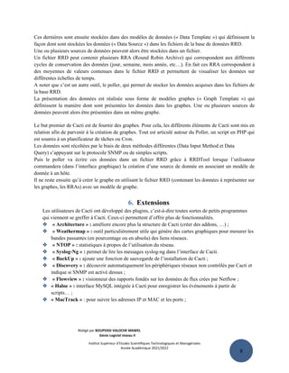 8
Ces dernières sont ensuite stockées dans des modèles de données (« Data Template ») qui définissent la
façon dont sont stockées les données (« Data Source ») dans les fichiers de la base de données RRD.
Une ou plusieurs sources de données peuvent alors être stockées dans un fichier.
Un fichier RRD peut contenir plusieurs RRA (Round Robin Archive) qui correspondent aux différents
cycles de conservation des données (jour, semaine, mois année, etc…). En fait ces RRA correspondent à
des moyennes de valeurs contenues dans le fichier RRD et permettent de visualiser les données sur
différentes échelles de temps.
A noter que c’est un autre outil, le poller, qui permet de stocker les données acquises dans les fichiers de
la base RRD.
La présentation des données est réalisée sous forme de modèles graphes (« Graph Template ») qui
définissent la manière dont sont présentées les données dans les graphes. Une ou plusieurs sources de
données peuvent alors être présentées dans un même graphe.
Le but premier de Cacti est de fournir des graphes. Pour cela, les différents éléments de Cacti sont mis en
relation afin de parvenir à la création de graphes. Tout est articulé autour du Poller, un script en PHP qui
est soumis à un planificateur de tâches ou Cron.
Les données sont récoltées par le biais de deux méthodes différentes (Data Input Method et Data
Query) s’appuyant sur le protocole SNMP ou de simples scripts.
Puis le poller va écrire ces données dans un fichier RRD grâce à RRDTool lorsque l’utilisateur
commandera (dans l’interface graphique) la création d’une source de donnée en associant un modèle de
donnée à un hôte.
Il ne reste ensuite qu’à créer le graphe en utilisant le fichier RRD (contenant les données à représenter sur
les graphes, les RRAs) avec un modèle de graphe.
6. Extensions
Les utilisateurs de Cacti ont développé des plugins, c’est-à-dire toutes sortes de petits programmes
qui viennent se greffer à Cacti. Ceux-ci permettent d’offrir plus de fonctionnalités.
 « Architecture » : améliore encore plus la structure de Cacti (créer des addons, …) ;
 « Weathermap » : outil particulièrement utile qui génère des cartes graphiques pour mesurer les
bandes passantes (en pourcentage ou en absolu) des liens réseaux.
 « NTOP » : statistiques à propos de l’utilisation du réseau.
 « Syslog-Ng » : permet de lire les messages syslog-ng dans l’interface de Cacti.
 « BackUp » : ajoute une fonction de sauvegarde de l’installation de Cacti ;
 « Discovery » : découvrir automatiquement les périphériques réseaux non contrôlés par Cacti et
indique si SNMP est activé dessus ;
 « Flowview » : visionneur des rapports fondés sur les données de flux crées par Netflow ;
 « Haloe » : interface MySQL intégrée à Cacti pour enregistrer les événements à partir de
scripts… ;
 « MacTrack » : pour suivre les adresses IP et MAC et les ports ;
Rédigé par BOUPOSSI VALOCHE MAWEL
Génie Logiciel niveau II
Institut Supérieur d’Etudes Scientifiques Technologiques et Managériales
Année Académique 2021/2022
 