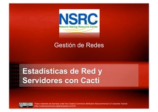 These materials are licensed under the Creative Commons Attribution-Noncommercial 3.0 Unported license
(http://creativecommons.org/licenses/by-nc/3.0/)
Estadísticas de Red y
Servidores con Cacti
Gestión de Redes
 
