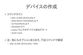 デバイスの作成
●   コマンドライン
        > php -q add_device.php 
        --description=heartbeats.jp 
        --ip=heartbeats.jp 
        --template=0 
        --notes="CLI でのデバイス追加デモ " 
        --avail=none


●   注： 他にもオプションあります。下記コマンドで確認
    –   php -q add_device.php --help
 