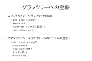 グラフツリーへの登録
●   コマンドライン ( グラフツリーの追加 )
     > php -q add_tree.php 
     --type=tree 
     --name="HTTP サービス監視 " 
     --sort-method=alpha


●   コマンドライン ( グラフツリーへのアイテムの追加 )
     > php -q add_tree.php 
      --type=node 
     --node-type=host 
     --tree-id=[ID] 
     --host-id=[ID]
 