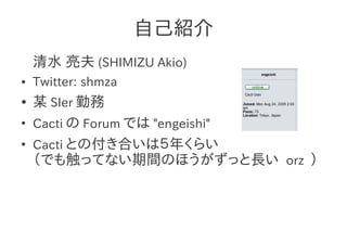 自己紹介
    清水 亮夫 (SHIMIZU Akio)
●   Twitter: shmza
●   某 SIer 勤務
●
    Cacti の Forum では "engeishi"
●
    Cacti との付き合いは５年くらい
    （でも触ってない期間のほうがずっと長い orz ）
 