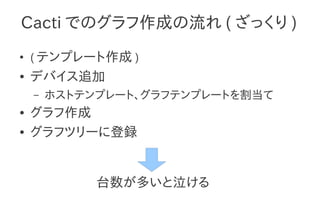 Cacti でのグラフ作成の流れ ( ざっくり )
●
    ( テンプレート作成 )
●   デバイス追加
    –   ホストテンプレート、グラフテンプレートを割当て
●   グラフ作成
●   グラフツリーに登録


             台数が多いと泣ける
 