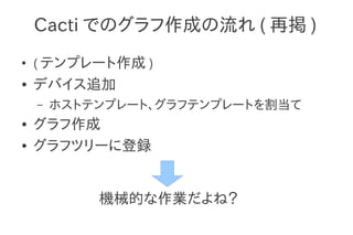 Cacti でのグラフ作成の流れ ( 再掲 )
●
    ( テンプレート作成 )
●   デバイス追加
    –   ホストテンプレート、グラフテンプレートを割当て
●   グラフ作成
●   グラフツリーに登録


            機械的な作業だよね？
 