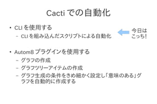 Cacti での自動化
●
    CLI を使用する
                                今日は
    –   CLI を組み込んだスクリプトによる自動化   こっち！

●
    Autom8 プラグインを使用する
    –   グラフの作成
    –   グラフツリーアイテムの作成
    –   グラフ生成の条件をきめ細かく設定し「意味のある」グ
        ラフを自動的に作成する
 