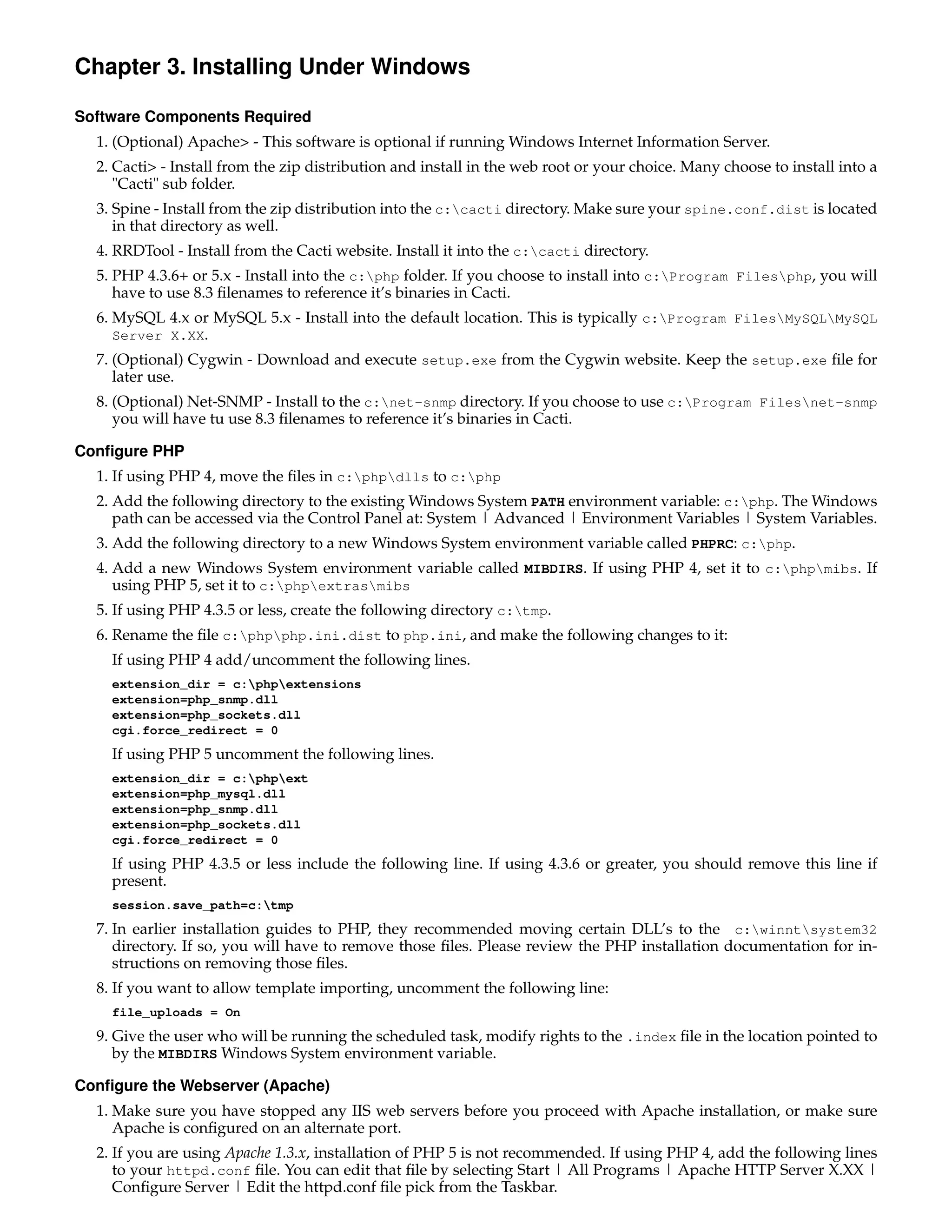 Chapter 3. Installing Under Windows

Software Components Required
  1. (Optional) Apache> - This software is optional if running Windows Internet Information Server.
  2. Cacti> - Install from the zip distribution and install in the web root or your choice. Many choose to install into a
     "Cacti" sub folder.
  3. Spine - Install from the zip distribution into the c:cacti directory. Make sure your spine.conf.dist is located
     in that directory as well.
  4. RRDTool - Install from the Cacti website. Install it into the c:cacti directory.
  5. PHP 4.3.6+ or 5.x - Install into the c:php folder. If you choose to install into c:Program Filesphp, you will
     have to use 8.3 ﬁlenames to reference it’s binaries in Cacti.
  6. MySQL 4.x or MySQL 5.x - Install into the default location. This is typically c:Program FilesMySQLMySQL
     Server X.XX.
  7. (Optional) Cygwin - Download and execute setup.exe from the Cygwin website. Keep the setup.exe ﬁle for
     later use.
  8. (Optional) Net-SNMP - Install to the c:net-snmp directory. If you choose to use c:Program Filesnet-snmp
     you will have tu use 8.3 ﬁlenames to reference it’s binaries in Cacti.

Conﬁgure PHP
  1. If using PHP 4, move the ﬁles in c:phpdlls to c:php
  2. Add the following directory to the existing Windows System PATH environment variable: c:php. The Windows
     path can be accessed via the Control Panel at: System | Advanced | Environment Variables | System Variables.
  3. Add the following directory to a new Windows System environment variable called PHPRC: c:php.
  4. Add a new Windows System environment variable called MIBDIRS. If using PHP 4, set it to c:phpmibs. If
     using PHP 5, set it to c:phpextrasmibs
  5. If using PHP 4.3.5 or less, create the following directory c:tmp.
  6. Rename the ﬁle c:phpphp.ini.dist to php.ini, and make the following changes to it:
    If using PHP 4 add/uncomment the following lines.
    extension_dir = c:phpextensions
    extension=php_snmp.dll
    extension=php_sockets.dll
    cgi.force_redirect = 0
    If using PHP 5 uncomment the following lines.
    extension_dir = c:phpext
    extension=php_mysql.dll
    extension=php_snmp.dll
    extension=php_sockets.dll
    cgi.force_redirect = 0
    If using PHP 4.3.5 or less include the following line. If using 4.3.6 or greater, you should remove this line if
    present.
    session.save_path=c:tmp
  7. In earlier installation guides to PHP, they recommended moving certain DLL’s to the c:winntsystem32
     directory. If so, you will have to remove those ﬁles. Please review the PHP installation documentation for in-
     structions on removing those ﬁles.
  8. If you want to allow template importing, uncomment the following line:
    file_uploads = On
  9. Give the user who will be running the scheduled task, modify rights to the .index ﬁle in the location pointed to
     by the MIBDIRS Windows System environment variable.

Conﬁgure the Webserver (Apache)
  1. Make sure you have stopped any IIS web servers before you proceed with Apache installation, or make sure
     Apache is conﬁgured on an alternate port.
  2. If you are using Apache 1.3.x, installation of PHP 5 is not recommended. If using PHP 4, add the following lines
     to your httpd.conf ﬁle. You can edit that ﬁle by selecting Start | All Programs | Apache HTTP Server X.XX |
     Conﬁgure Server | Edit the httpd.conf ﬁle pick from the Taskbar.
 