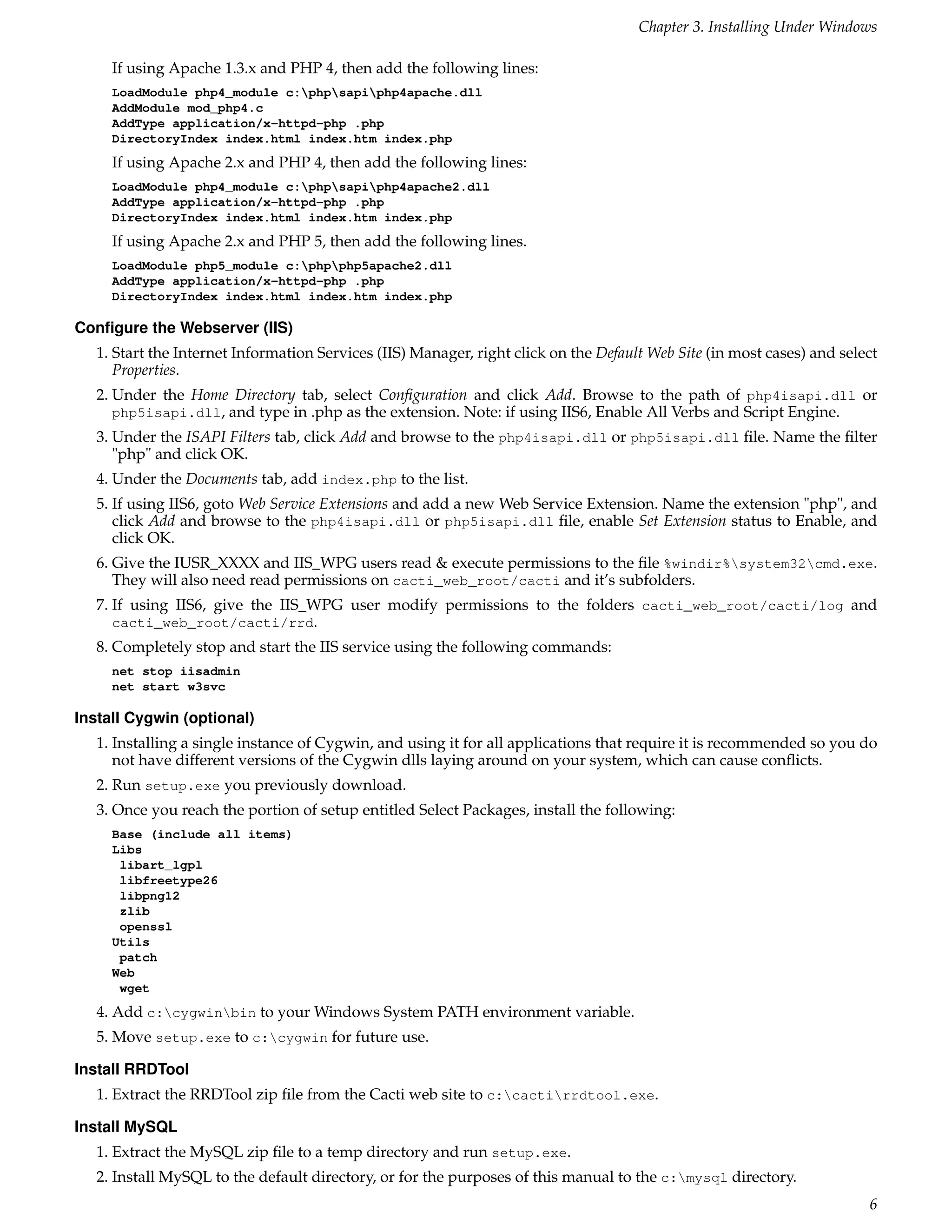 Chapter 3. Installing Under Windows

     If using Apache 1.3.x and PHP 4, then add the following lines:
     LoadModule php4_module c:phpsapiphp4apache.dll
     AddModule mod_php4.c
     AddType application/x-httpd-php .php
     DirectoryIndex index.html index.htm index.php
     If using Apache 2.x and PHP 4, then add the following lines:
     LoadModule php4_module c:phpsapiphp4apache2.dll
     AddType application/x-httpd-php .php
     DirectoryIndex index.html index.htm index.php
     If using Apache 2.x and PHP 5, then add the following lines.
     LoadModule php5_module c:phpphp5apache2.dll
     AddType application/x-httpd-php .php
     DirectoryIndex index.html index.htm index.php

Conﬁgure the Webserver (IIS)
   1. Start the Internet Information Services (IIS) Manager, right click on the Default Web Site (in most cases) and select
      Properties.
   2. Under the Home Directory tab, select Conﬁguration and click Add. Browse to the path of php4isapi.dll or
      php5isapi.dll, and type in .php as the extension. Note: if using IIS6, Enable All Verbs and Script Engine.
   3. Under the ISAPI Filters tab, click Add and browse to the php4isapi.dll or php5isapi.dll ﬁle. Name the ﬁlter
      "php" and click OK.
   4. Under the Documents tab, add index.php to the list.
   5. If using IIS6, goto Web Service Extensions and add a new Web Service Extension. Name the extension "php", and
      click Add and browse to the php4isapi.dll or php5isapi.dll ﬁle, enable Set Extension status to Enable, and
      click OK.
   6. Give the IUSR_XXXX and IIS_WPG users read & execute permissions to the ﬁle %windir%system32cmd.exe.
      They will also need read permissions on cacti_web_root/cacti and it’s subfolders.
   7. If using IIS6, give the IIS_WPG user modify permissions to the folders cacti_web_root/cacti/log and
      cacti_web_root/cacti/rrd.
   8. Completely stop and start the IIS service using the following commands:
     net stop iisadmin
     net start w3svc

Install Cygwin (optional)
   1. Installing a single instance of Cygwin, and using it for all applications that require it is recommended so you do
      not have different versions of the Cygwin dlls laying around on your system, which can cause conﬂicts.
   2. Run setup.exe you previously download.
   3. Once you reach the portion of setup entitled Select Packages, install the following:
     Base (include all items)
     Libs
      libart_lgpl
      libfreetype26
      libpng12
      zlib
      openssl
     Utils
      patch
     Web
      wget
   4. Add c:cygwinbin to your Windows System PATH environment variable.
   5. Move setup.exe to c:cygwin for future use.

Install RRDTool
   1. Extract the RRDTool zip ﬁle from the Cacti web site to c:cactirrdtool.exe.

Install MySQL
   1. Extract the MySQL zip ﬁle to a temp directory and run setup.exe.
   2. Install MySQL to the default directory, or for the purposes of this manual to the c:mysql directory.
                                                                                                                         6
 
