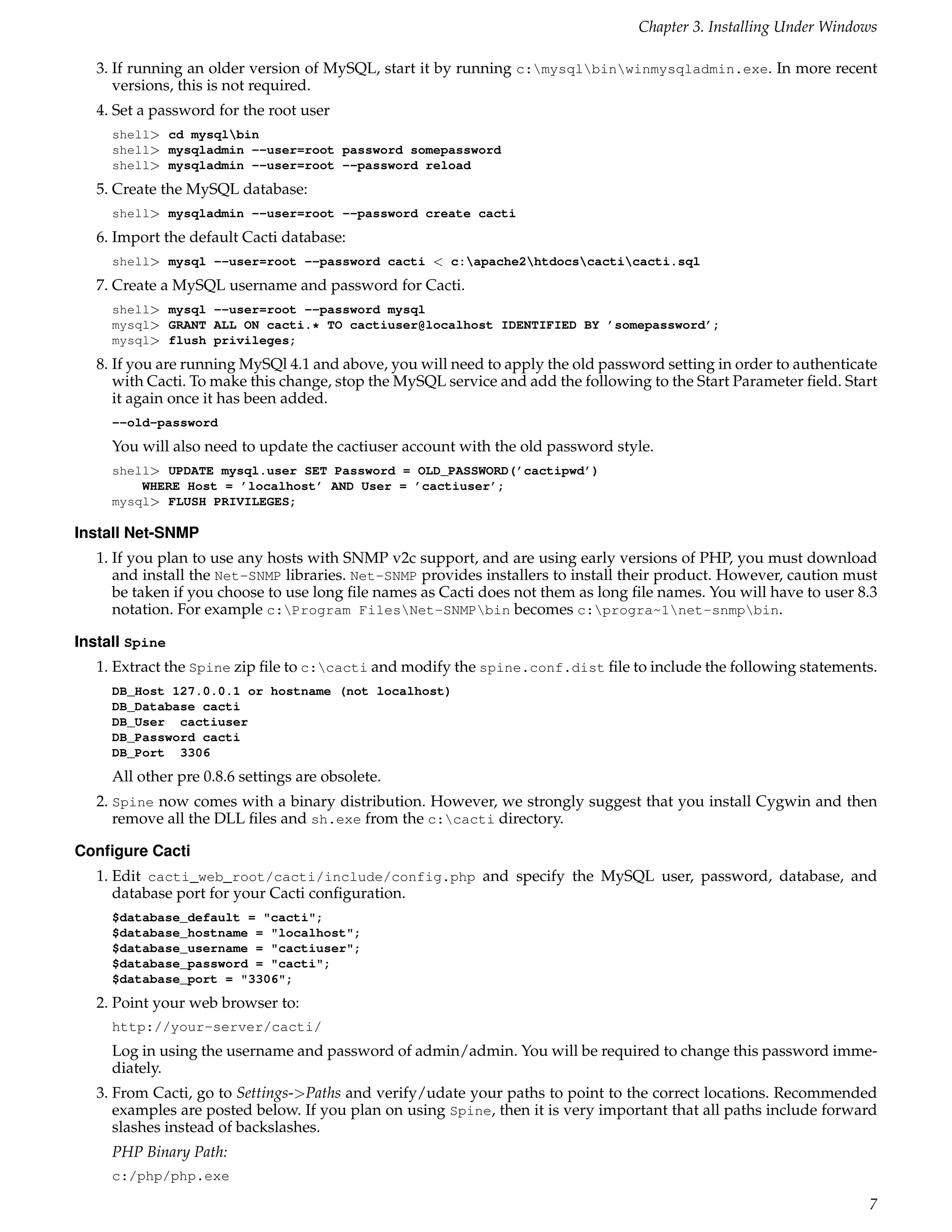 Chapter 3. Installing Under Windows

   3. If running an older version of MySQL, start it by running c:mysqlbinwinmysqladmin.exe. In more recent
      versions, this is not required.
   4. Set a password for the root user
     shell> cd mysqlbin
     shell> mysqladmin --user=root password somepassword
     shell> mysqladmin --user=root --password reload
   5. Create the MySQL database:
     shell> mysqladmin --user=root --password create cacti
   6. Import the default Cacti database:
     shell> mysql --user=root --password cacti < c:apache2htdocscacticacti.sql
   7. Create a MySQL username and password for Cacti.
     shell> mysql --user=root --password mysql
     mysql> GRANT ALL ON cacti.* TO cactiuser@localhost IDENTIFIED BY ’somepassword’;
     mysql> flush privileges;
   8. If you are running MySQl 4.1 and above, you will need to apply the old password setting in order to authenticate
      with Cacti. To make this change, stop the MySQL service and add the following to the Start Parameter ﬁeld. Start
      it again once it has been added.
     --old-password
     You will also need to update the cactiuser account with the old password style.
     shell> UPDATE mysql.user SET Password = OLD_PASSWORD(’cactipwd’)
         WHERE Host = ’localhost’ AND User = ’cactiuser’;
     mysql> FLUSH PRIVILEGES;

Install Net-SNMP
   1. If you plan to use any hosts with SNMP v2c support, and are using early versions of PHP, you must download
      and install the Net-SNMP libraries. Net-SNMP provides installers to install their product. However, caution must
      be taken if you choose to use long ﬁle names as Cacti does not them as long ﬁle names. You will have to user 8.3
      notation. For example c:Program FilesNet-SNMPbin becomes c:progra~1net-snmpbin.

Install Spine
   1. Extract the Spine zip ﬁle to c:cacti and modify the spine.conf.dist ﬁle to include the following statements.
     DB_Host 127.0.0.1 or hostname (not localhost)
     DB_Database cacti
     DB_User cactiuser
     DB_Password cacti
     DB_Port 3306
     All other pre 0.8.6 settings are obsolete.
   2. Spine now comes with a binary distribution. However, we strongly suggest that you install Cygwin and then
      remove all the DLL ﬁles and sh.exe from the c:cacti directory.

Conﬁgure Cacti
   1. Edit cacti_web_root/cacti/include/config.php and specify the MySQL user, password, database, and
      database port for your Cacti conﬁguration.
     $database_default = "cacti";
     $database_hostname = "localhost";
     $database_username = "cactiuser";
     $database_password = "cacti";
     $database_port = "3306";
   2. Point your web browser to:
     http://your-server/cacti/
     Log in using the username and password of admin/admin. You will be required to change this password imme-
     diately.
   3. From Cacti, go to Settings->Paths and verify/udate your paths to point to the correct locations. Recommended
      examples are posted below. If you plan on using Spine, then it is very important that all paths include forward
      slashes instead of backslashes.
     PHP Binary Path:
     c:/php/php.exe

                                                                                                                    7
 