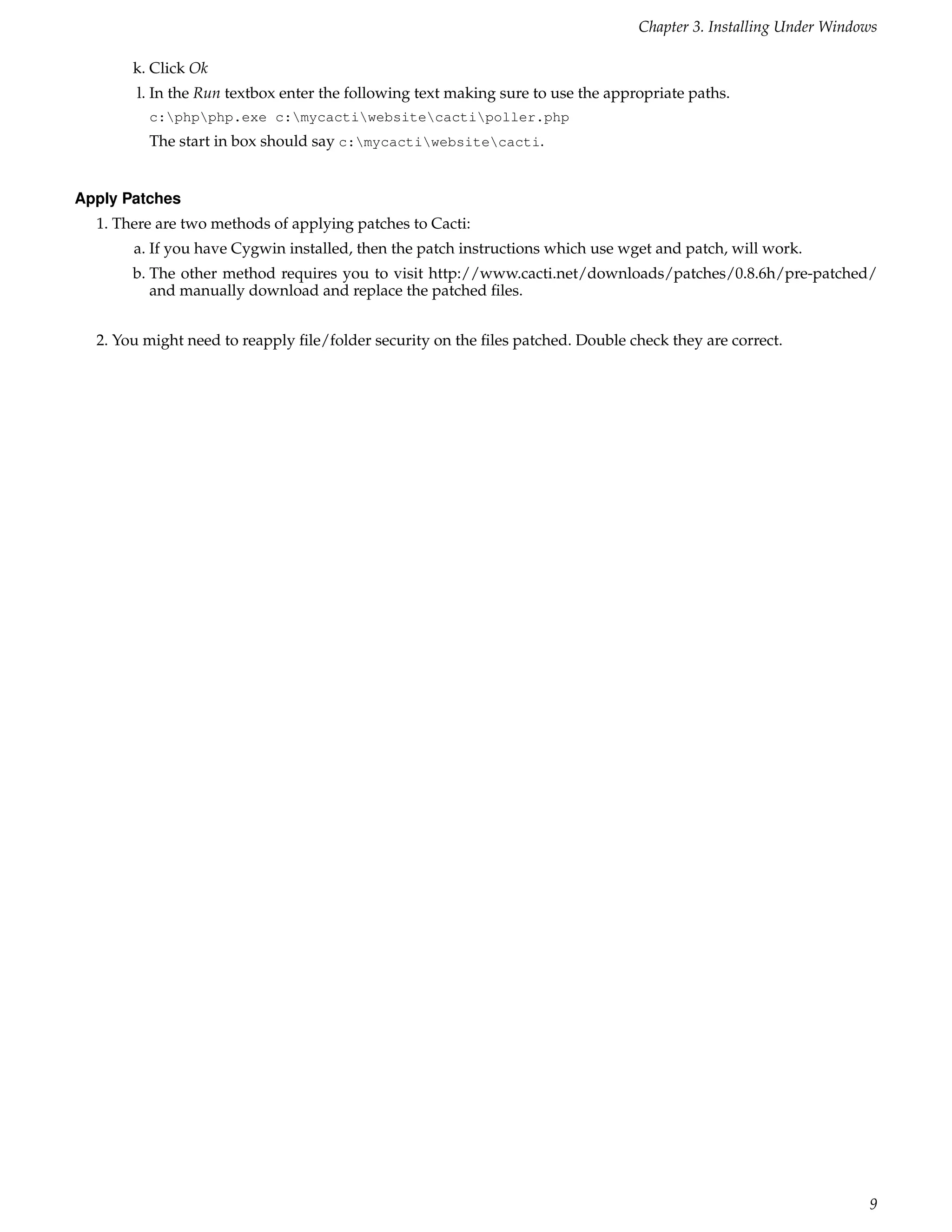 Chapter 3. Installing Under Windows

       k. Click Ok
       l. In the Run textbox enter the following text making sure to use the appropriate paths.
         c:phpphp.exe c:mycactiwebsitecactipoller.php
         The start in box should say c:mycactiwebsitecacti.


Apply Patches
  1. There are two methods of applying patches to Cacti:
       a. If you have Cygwin installed, then the patch instructions which use wget and patch, will work.
       b. The other method requires you to visit http://www.cacti.net/downloads/patches/0.8.6h/pre-patched/
          and manually download and replace the patched ﬁles.


  2. You might need to reapply ﬁle/folder security on the ﬁles patched. Double check they are correct.




                                                                                                                  9
 