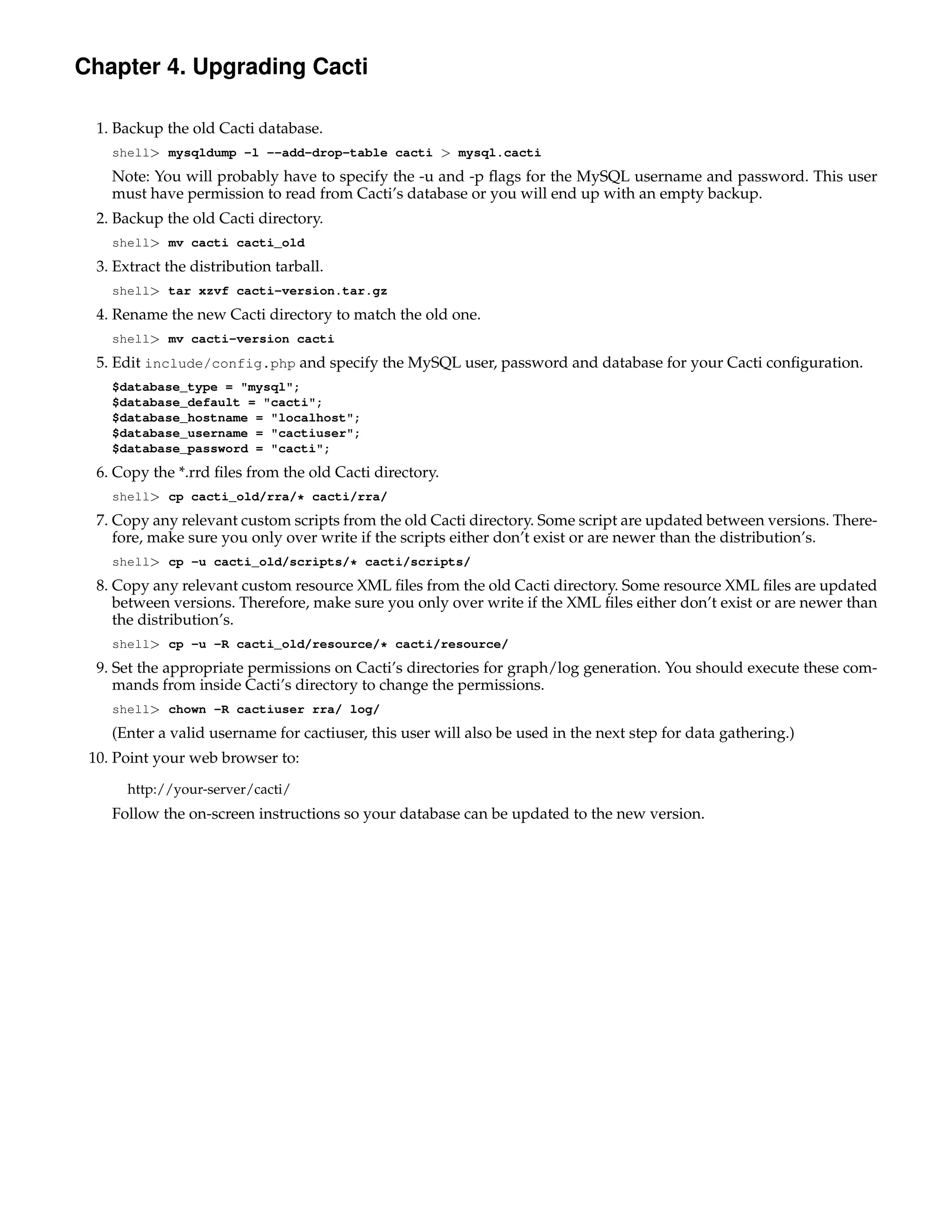 Chapter 4. Upgrading Cacti

  1. Backup the old Cacti database.
    shell> mysqldump -l --add-drop-table cacti > mysql.cacti
    Note: You will probably have to specify the -u and -p ﬂags for the MySQL username and password. This user
    must have permission to read from Cacti’s database or you will end up with an empty backup.
  2. Backup the old Cacti directory.
    shell> mv cacti cacti_old
  3. Extract the distribution tarball.
    shell> tar xzvf cacti-version.tar.gz
  4. Rename the new Cacti directory to match the old one.
    shell> mv cacti-version cacti
  5. Edit include/config.php and specify the MySQL user, password and database for your Cacti conﬁguration.
    $database_type = "mysql";
    $database_default = "cacti";
    $database_hostname = "localhost";
    $database_username = "cactiuser";
    $database_password = "cacti";
  6. Copy the *.rrd ﬁles from the old Cacti directory.
    shell> cp cacti_old/rra/* cacti/rra/
  7. Copy any relevant custom scripts from the old Cacti directory. Some script are updated between versions. There-
     fore, make sure you only over write if the scripts either don’t exist or are newer than the distribution’s.
    shell> cp -u cacti_old/scripts/* cacti/scripts/
  8. Copy any relevant custom resource XML ﬁles from the old Cacti directory. Some resource XML ﬁles are updated
     between versions. Therefore, make sure you only over write if the XML ﬁles either don’t exist or are newer than
     the distribution’s.
    shell> cp -u -R cacti_old/resource/* cacti/resource/
  9. Set the appropriate permissions on Cacti’s directories for graph/log generation. You should execute these com-
     mands from inside Cacti’s directory to change the permissions.
    shell> chown -R cactiuser rra/ log/
    (Enter a valid username for cactiuser, this user will also be used in the next step for data gathering.)
 10. Point your web browser to:
      http://your-server/cacti/
    Follow the on-screen instructions so your database can be updated to the new version.
 