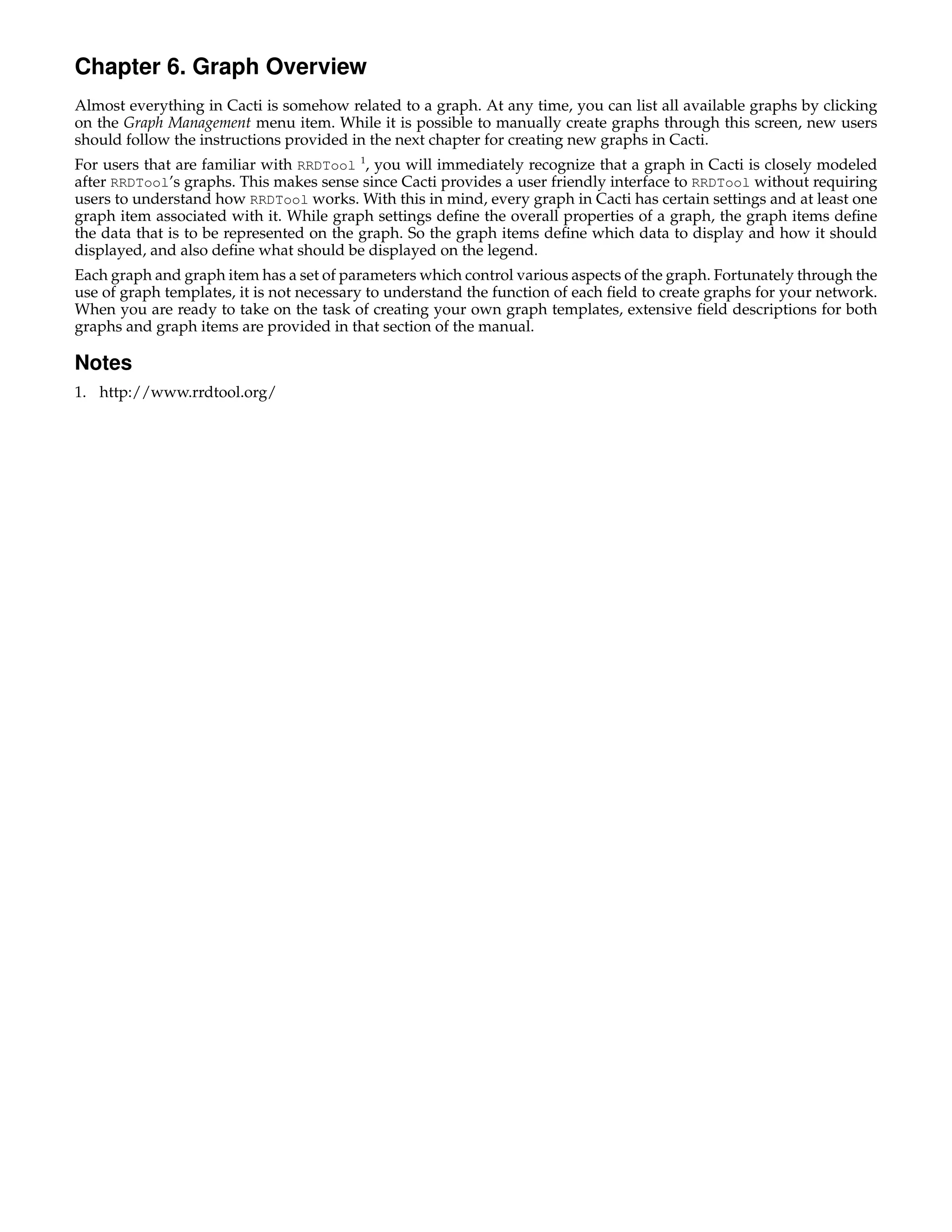 Chapter 6. Graph Overview
Almost everything in Cacti is somehow related to a graph. At any time, you can list all available graphs by clicking
on the Graph Management menu item. While it is possible to manually create graphs through this screen, new users
should follow the instructions provided in the next chapter for creating new graphs in Cacti.
For users that are familiar with RRDTool 1, you will immediately recognize that a graph in Cacti is closely modeled
after RRDTool’s graphs. This makes sense since Cacti provides a user friendly interface to RRDTool without requiring
users to understand how RRDTool works. With this in mind, every graph in Cacti has certain settings and at least one
graph item associated with it. While graph settings deﬁne the overall properties of a graph, the graph items deﬁne
the data that is to be represented on the graph. So the graph items deﬁne which data to display and how it should
displayed, and also deﬁne what should be displayed on the legend.
Each graph and graph item has a set of parameters which control various aspects of the graph. Fortunately through the
use of graph templates, it is not necessary to understand the function of each ﬁeld to create graphs for your network.
When you are ready to take on the task of creating your own graph templates, extensive ﬁeld descriptions for both
graphs and graph items are provided in that section of the manual.

Notes
1. http://www.rrdtool.org/
 