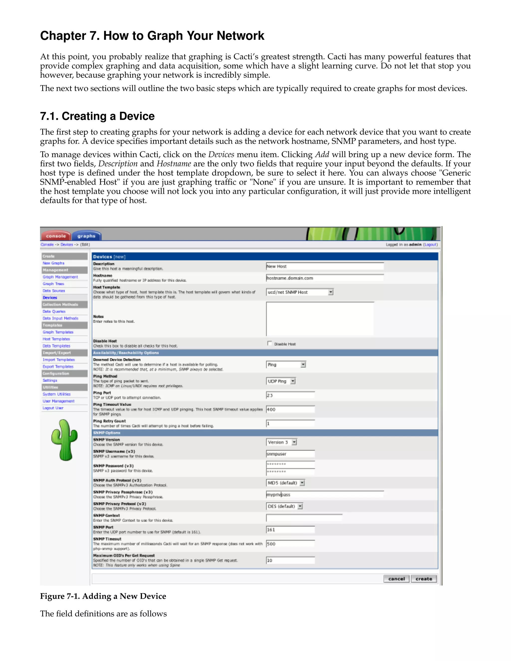 Chapter 7. How to Graph Your Network
At this point, you probably realize that graphing is Cacti’s greatest strength. Cacti has many powerful features that
provide complex graphing and data acquisition, some which have a slight learning curve. Do not let that stop you
however, because graphing your network is incredibly simple.
The next two sections will outline the two basic steps which are typically required to create graphs for most devices.


7.1. Creating a Device
The ﬁrst step to creating graphs for your network is adding a device for each network device that you want to create
graphs for. A device speciﬁes important details such as the network hostname, SNMP parameters, and host type.
To manage devices within Cacti, click on the Devices menu item. Clicking Add will bring up a new device form. The
ﬁrst two ﬁelds, Description and Hostname are the only two ﬁelds that require your input beyond the defaults. If your
host type is deﬁned under the host template dropdown, be sure to select it here. You can always choose "Generic
SNMP-enabled Host" if you are just graphing trafﬁc or "None" if you are unsure. It is important to remember that
the host template you choose will not lock you into any particular conﬁguration, it will just provide more intelligent
defaults for that type of host.




Figure 7-1. Adding a New Device

The ﬁeld deﬁnitions are as follows
 