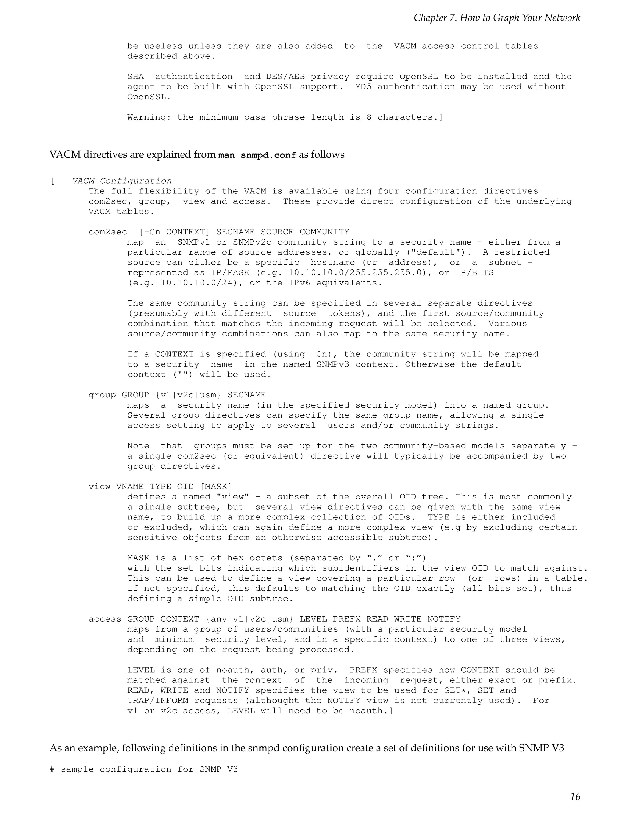 Chapter 7. How to Graph Your Network

                be useless unless they are also added         to   the   VACM access control tables
                described above.

                SHA authentication and DES/AES privacy require OpenSSL to be installed and the
                agent to be built with OpenSSL support. MD5 authentication may be used without
                OpenSSL.

                Warning: the minimum pass phrase length is 8 characters.]



VACM directives are explained from man snmpd.conf as follows

[   VACM Configuration
       The full flexibility of the VACM is available using four configuration directives -
       com2sec, group, view and access. These provide direct configuration of the underlying
       VACM tables.

        com2sec [-Cn CONTEXT] SECNAME SOURCE COMMUNITY
               map an SNMPv1 or SNMPv2c community string to a security name - either from a
               particular range of source addresses, or globally ("default"). A restricted
               source can either be a specific hostname (or address), or a subnet -
               represented as IP/MASK (e.g. 10.10.10.0/255.255.255.0), or IP/BITS
               (e.g. 10.10.10.0/24), or the IPv6 equivalents.

                The same community string can be specified in several separate directives
                (presumably with different source tokens), and the first source/community
                combination that matches the incoming request will be selected. Various
                source/community combinations can also map to the same security name.

                If a CONTEXT is specified (using -Cn), the community string will be mapped
                to a security name in the named SNMPv3 context. Otherwise the default
                context ("") will be used.

        group GROUP {v1|v2c|usm} SECNAME
               maps a security name (in the specified security model) into a named group.
               Several group directives can specify the same group name, allowing a single
               access setting to apply to several users and/or community strings.

                Note that groups must be set up for the two community-based models separately -
                a single com2sec (or equivalent) directive will typically be accompanied by two
                group directives.

        view VNAME TYPE OID [MASK]
               defines a named "view" - a subset of the overall OID tree. This is most commonly
               a single subtree, but several view directives can be given with the same view
               name, to build up a more complex collection of OIDs. TYPE is either included
               or excluded, which can again define a more complex view (e.g by excluding certain
               sensitive objects from an otherwise accessible subtree).

                MASK is a list of hex octets (separated by “.” or “:”)
                with the set bits indicating which subidentifiers in the view OID to match against.
                This can be used to define a view covering a particular row (or rows) in a table.
                If not specified, this defaults to matching the OID exactly (all bits set), thus
                defining a simple OID subtree.

        access GROUP CONTEXT {any|v1|v2c|usm} LEVEL PREFX READ WRITE NOTIFY
               maps from a group of users/communities (with a particular security model
               and minimum security level, and in a specific context) to one of three views,
               depending on the request being processed.

                LEVEL is one of noauth, auth, or priv. PREFX specifies how CONTEXT should be
                matched against the context of the incoming request, either exact or prefix.
                READ, WRITE and NOTIFY specifies the view to be used for GET*, SET and
                TRAP/INFORM requests (althought the NOTIFY view is not currently used). For
                v1 or v2c access, LEVEL will need to be noauth.]



As an example, following deﬁnitions in the snmpd conﬁguration create a set of deﬁnitions for use with SNMP V3
# sample configuration for SNMP V3


                                                                                                                16
 