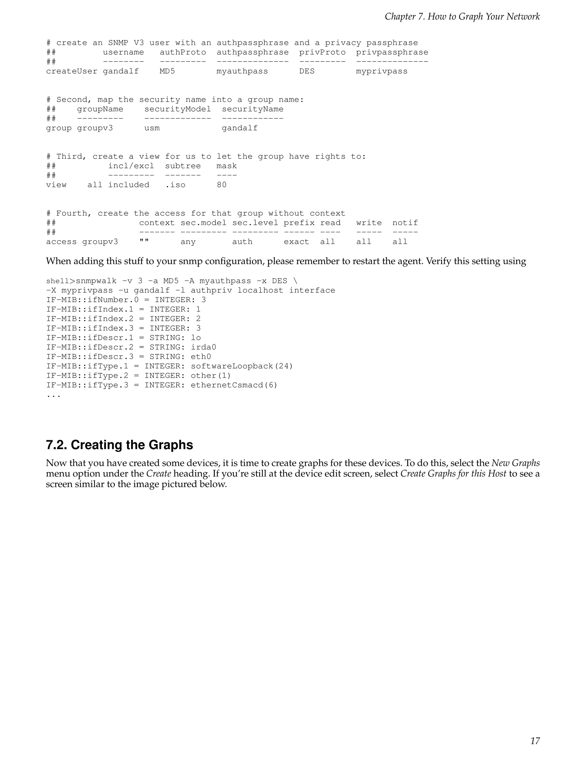 Chapter 7. How to Graph Your Network

# create an SNMP V3 user with an          authpassphrase and a privacy passphrase
##         username   authProto           authpassphrase privProto privpassphrase
##         --------   ---------           -------------- --------- --------------
createUser gandalf    MD5                 myauthpass      DES        myprivpass


# Second, map the security name into a group name:
##    groupName    securityModel securityName
##    ---------    ------------- ------------
group groupv3      usm            gandalf


# Third, create a view       for us to    let the group have rights to:
##          incl/excl        subtree      mask
##          ---------        -------      ----
view    all included         .iso         80


# Fourth, create the access for that group without context
##                context sec.model sec.level prefix read                    write    notif
##                ------- --------- --------- ------ ----                    -----    -----
access groupv3    ""      any       auth      exact all                      all      all

When adding this stuff to your snmp conﬁguration, please remember to restart the agent. Verify this setting using
shell>snmpwalk -v 3 -a MD5 -A myauthpass -x DES 
-X myprivpass -u gandalf -l authpriv localhost interface
IF-MIB::ifNumber.0 = INTEGER: 3
IF-MIB::ifIndex.1 = INTEGER: 1
IF-MIB::ifIndex.2 = INTEGER: 2
IF-MIB::ifIndex.3 = INTEGER: 3
IF-MIB::ifDescr.1 = STRING: lo
IF-MIB::ifDescr.2 = STRING: irda0
IF-MIB::ifDescr.3 = STRING: eth0
IF-MIB::ifType.1 = INTEGER: softwareLoopback(24)
IF-MIB::ifType.2 = INTEGER: other(1)
IF-MIB::ifType.3 = INTEGER: ethernetCsmacd(6)
...




7.2. Creating the Graphs
Now that you have created some devices, it is time to create graphs for these devices. To do this, select the New Graphs
menu option under the Create heading. If you’re still at the device edit screen, select Create Graphs for this Host to see a
screen similar to the image pictured below.




                                                                                                                         17
 