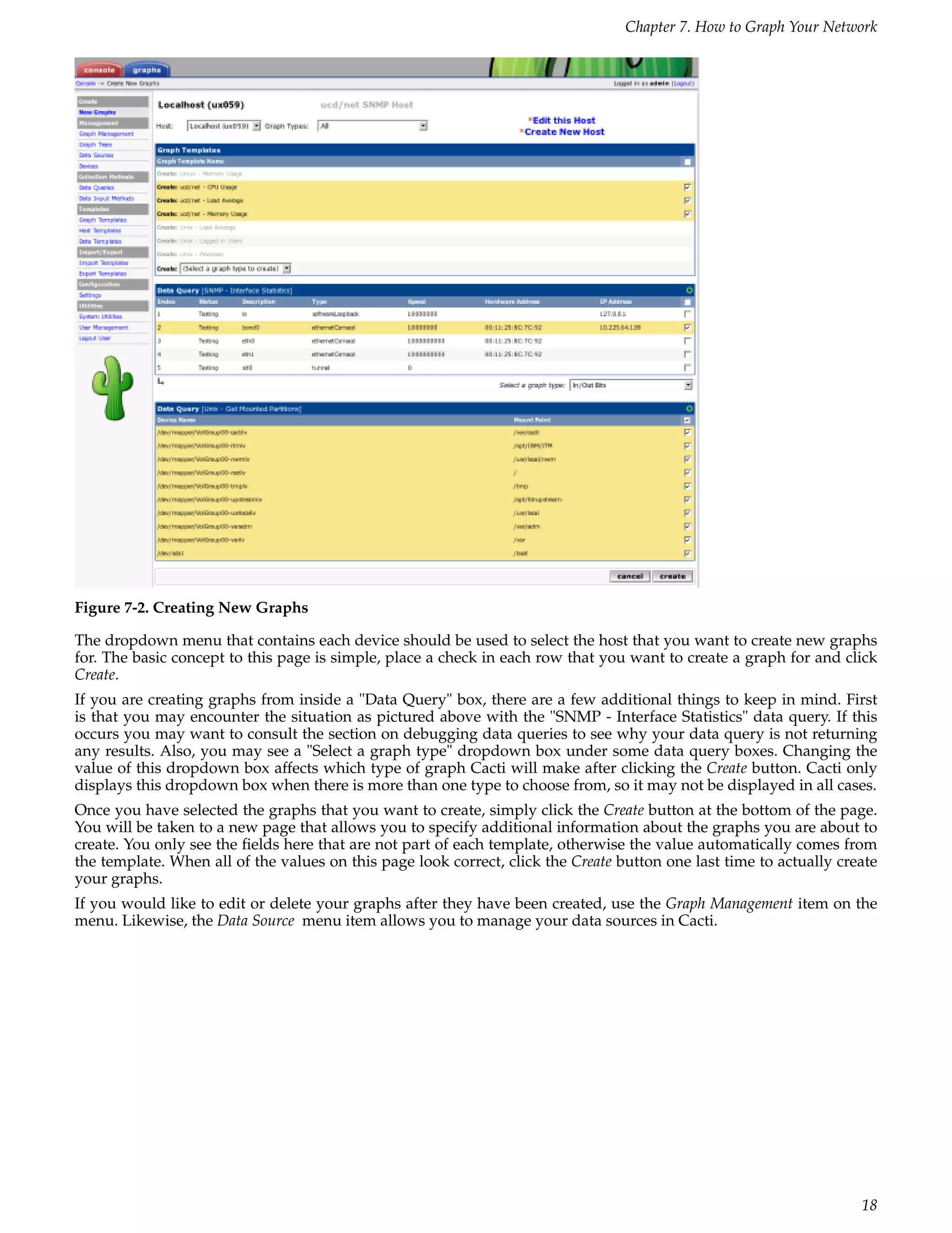Chapter 7. How to Graph Your Network




Figure 7-2. Creating New Graphs

The dropdown menu that contains each device should be used to select the host that you want to create new graphs
for. The basic concept to this page is simple, place a check in each row that you want to create a graph for and click
Create.
If you are creating graphs from inside a "Data Query" box, there are a few additional things to keep in mind. First
is that you may encounter the situation as pictured above with the "SNMP - Interface Statistics" data query. If this
occurs you may want to consult the section on debugging data queries to see why your data query is not returning
any results. Also, you may see a "Select a graph type" dropdown box under some data query boxes. Changing the
value of this dropdown box affects which type of graph Cacti will make after clicking the Create button. Cacti only
displays this dropdown box when there is more than one type to choose from, so it may not be displayed in all cases.
Once you have selected the graphs that you want to create, simply click the Create button at the bottom of the page.
You will be taken to a new page that allows you to specify additional information about the graphs you are about to
create. You only see the ﬁelds here that are not part of each template, otherwise the value automatically comes from
the template. When all of the values on this page look correct, click the Create button one last time to actually create
your graphs.
If you would like to edit or delete your graphs after they have been created, use the Graph Management item on the
menu. Likewise, the Data Source menu item allows you to manage your data sources in Cacti.




                                                                                                                     18
 