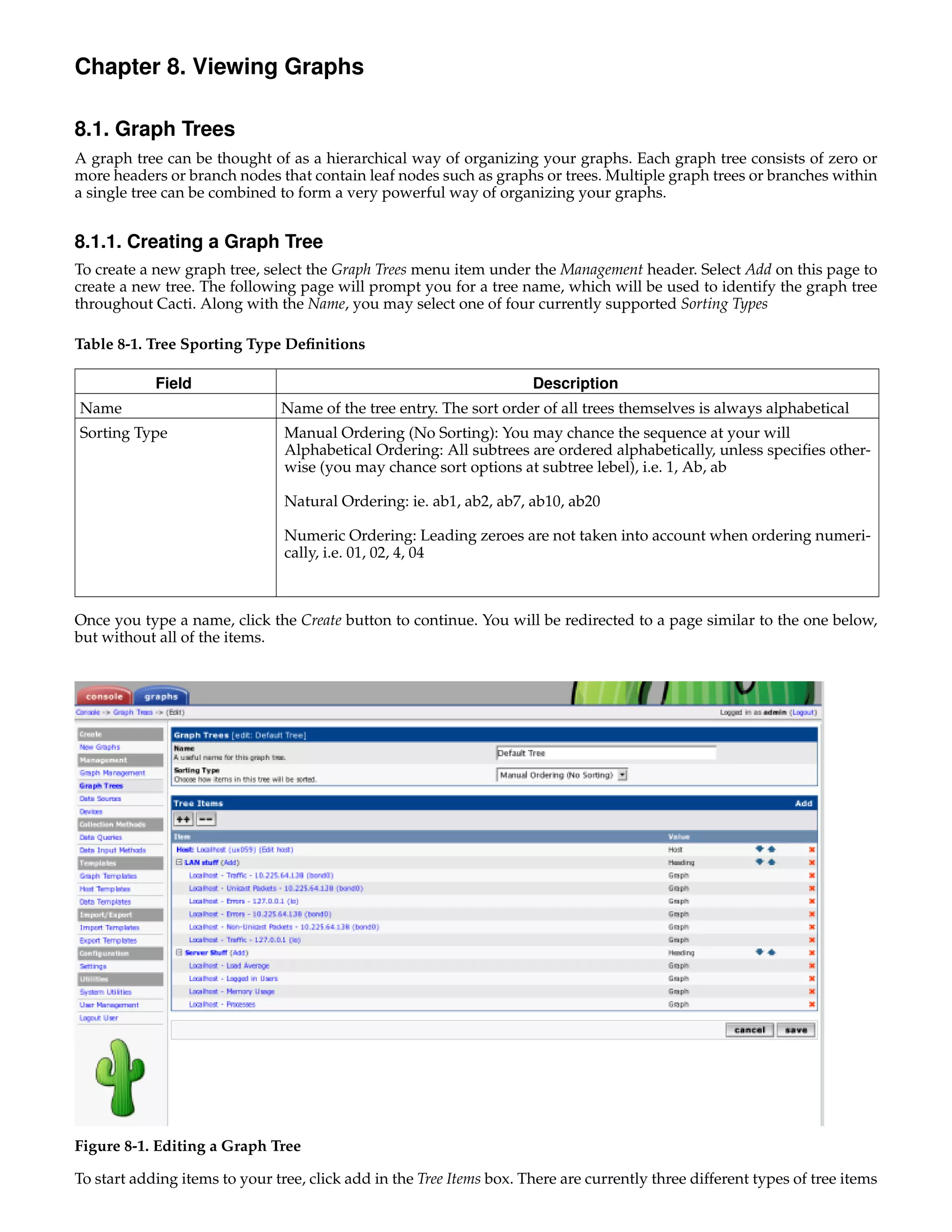 Chapter 8. Viewing Graphs

8.1. Graph Trees
A graph tree can be thought of as a hierarchical way of organizing your graphs. Each graph tree consists of zero or
more headers or branch nodes that contain leaf nodes such as graphs or trees. Multiple graph trees or branches within
a single tree can be combined to form a very powerful way of organizing your graphs.


8.1.1. Creating a Graph Tree
To create a new graph tree, select the Graph Trees menu item under the Management header. Select Add on this page to
create a new tree. The following page will prompt you for a tree name, which will be used to identify the graph tree
throughout Cacti. Along with the Name, you may select one of four currently supported Sorting Types

Table 8-1. Tree Sporting Type Deﬁnitions

            Field                                                     Description
Name                           Name of the tree entry. The sort order of all trees themselves is always alphabetical
Sorting Type                    Manual Ordering (No Sorting): You may chance the sequence at your will
                                Alphabetical Ordering: All subtrees are ordered alphabetically, unless speciﬁes other-
                                wise (you may chance sort options at subtree lebel), i.e. 1, Ab, ab

                                Natural Ordering: ie. ab1, ab2, ab7, ab10, ab20

                                Numeric Ordering: Leading zeroes are not taken into account when ordering numeri-
                                cally, i.e. 01, 02, 4, 04



Once you type a name, click the Create button to continue. You will be redirected to a page similar to the one below,
but without all of the items.




Figure 8-1. Editing a Graph Tree

To start adding items to your tree, click add in the Tree Items box. There are currently three different types of tree items
 