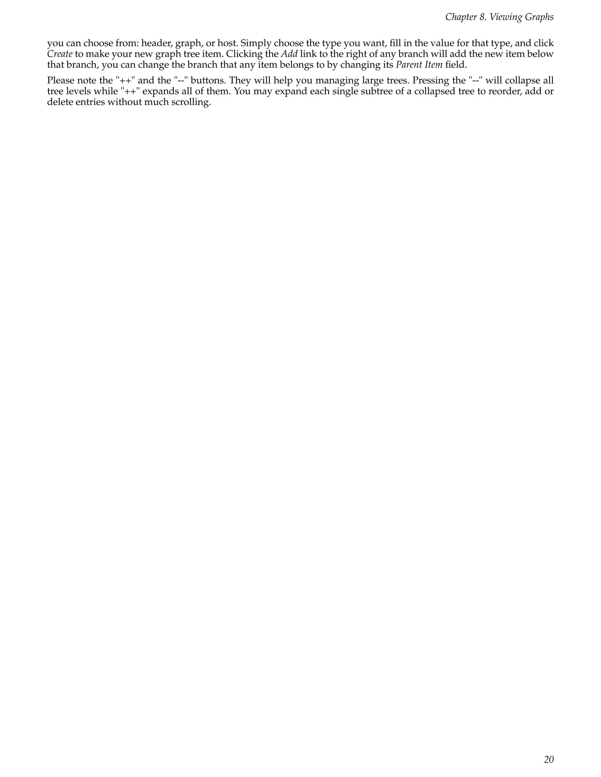 Chapter 8. Viewing Graphs

you can choose from: header, graph, or host. Simply choose the type you want, ﬁll in the value for that type, and click
Create to make your new graph tree item. Clicking the Add link to the right of any branch will add the new item below
that branch, you can change the branch that any item belongs to by changing its Parent Item ﬁeld.
Please note the "++" and the "--" buttons. They will help you managing large trees. Pressing the "--" will collapse all
tree levels while "++" expands all of them. You may expand each single subtree of a collapsed tree to reorder, add or
delete entries without much scrolling.




                                                                                                                    20
 