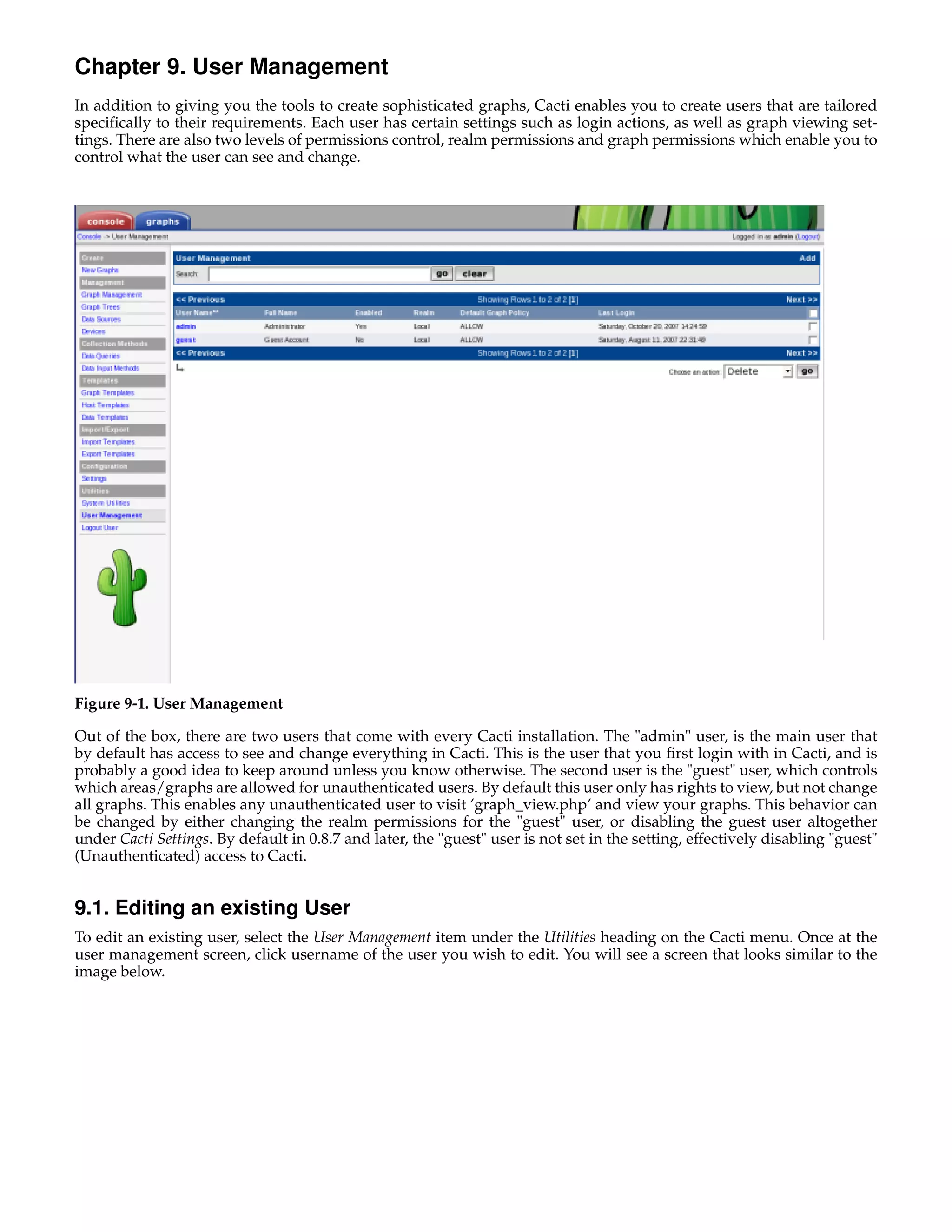 Chapter 9. User Management
In addition to giving you the tools to create sophisticated graphs, Cacti enables you to create users that are tailored
speciﬁcally to their requirements. Each user has certain settings such as login actions, as well as graph viewing set-
tings. There are also two levels of permissions control, realm permissions and graph permissions which enable you to
control what the user can see and change.




Figure 9-1. User Management

Out of the box, there are two users that come with every Cacti installation. The "admin" user, is the main user that
by default has access to see and change everything in Cacti. This is the user that you ﬁrst login with in Cacti, and is
probably a good idea to keep around unless you know otherwise. The second user is the "guest" user, which controls
which areas/graphs are allowed for unauthenticated users. By default this user only has rights to view, but not change
all graphs. This enables any unauthenticated user to visit ’graph_view.php’ and view your graphs. This behavior can
be changed by either changing the realm permissions for the "guest" user, or disabling the guest user altogether
under Cacti Settings. By default in 0.8.7 and later, the "guest" user is not set in the setting, effectively disabling "guest"
(Unauthenticated) access to Cacti.


9.1. Editing an existing User
To edit an existing user, select the User Management item under the Utilities heading on the Cacti menu. Once at the
user management screen, click username of the user you wish to edit. You will see a screen that looks similar to the
image below.
 