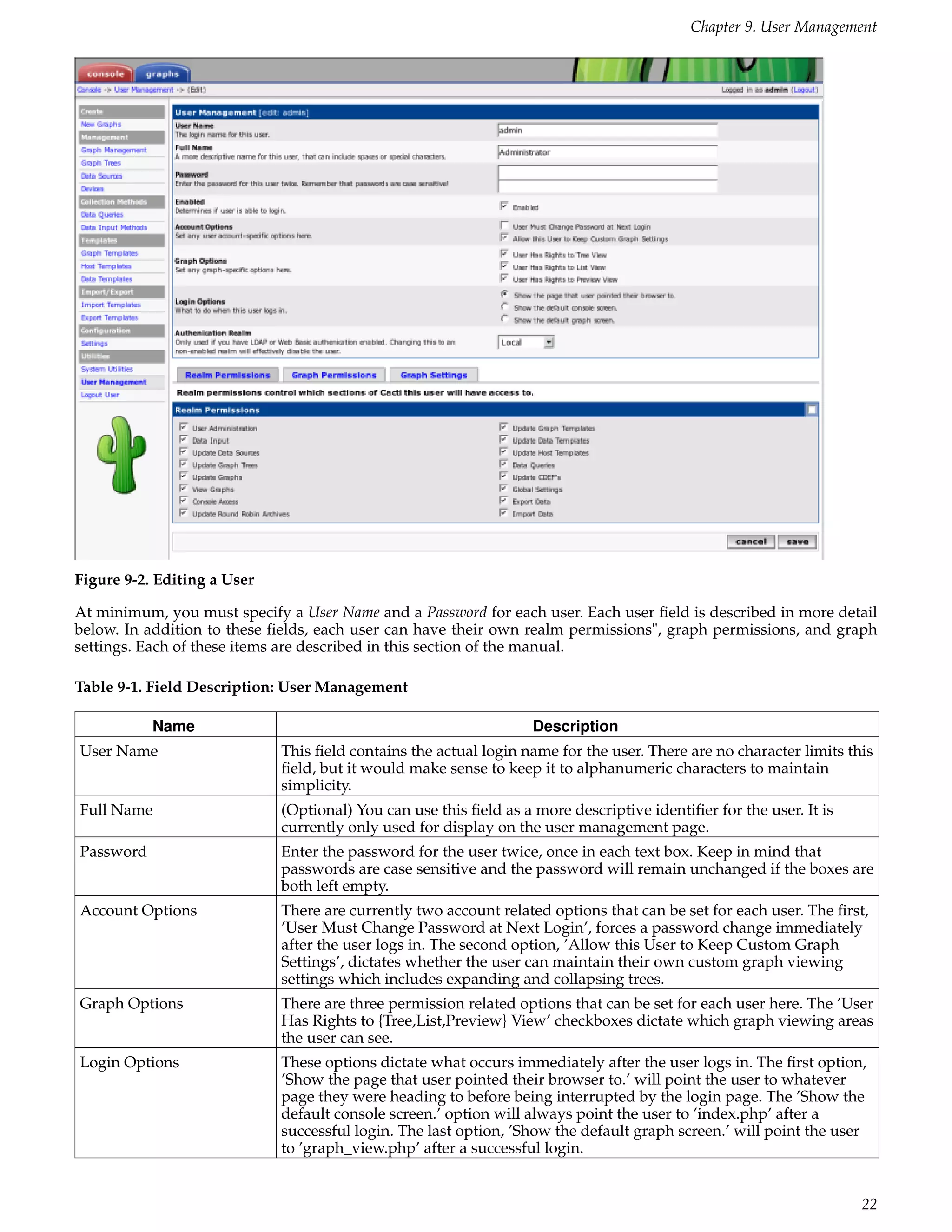 Chapter 9. User Management




Figure 9-2. Editing a User

At minimum, you must specify a User Name and a Password for each user. Each user ﬁeld is described in more detail
below. In addition to these ﬁelds, each user can have their own realm permissions", graph permissions, and graph
settings. Each of these items are described in this section of the manual.

Table 9-1. Field Description: User Management

           Name                                                    Description
User Name                    This ﬁeld contains the actual login name for the user. There are no character limits this
                             ﬁeld, but it would make sense to keep it to alphanumeric characters to maintain
                             simplicity.
Full Name                    (Optional) You can use this ﬁeld as a more descriptive identiﬁer for the user. It is
                             currently only used for display on the user management page.
Password                     Enter the password for the user twice, once in each text box. Keep in mind that
                             passwords are case sensitive and the password will remain unchanged if the boxes are
                             both left empty.
Account Options              There are currently two account related options that can be set for each user. The ﬁrst,
                             ’User Must Change Password at Next Login’, forces a password change immediately
                             after the user logs in. The second option, ’Allow this User to Keep Custom Graph
                             Settings’, dictates whether the user can maintain their own custom graph viewing
                             settings which includes expanding and collapsing trees.
Graph Options                There are three permission related options that can be set for each user here. The ’User
                             Has Rights to {Tree,List,Preview} View’ checkboxes dictate which graph viewing areas
                             the user can see.
Login Options                These options dictate what occurs immediately after the user logs in. The ﬁrst option,
                             ’Show the page that user pointed their browser to.’ will point the user to whatever
                             page they were heading to before being interrupted by the login page. The ’Show the
                             default console screen.’ option will always point the user to ’index.php’ after a
                             successful login. The last option, ’Show the default graph screen.’ will point the user
                             to ’graph_view.php’ after a successful login.


                                                                                                                    22
 