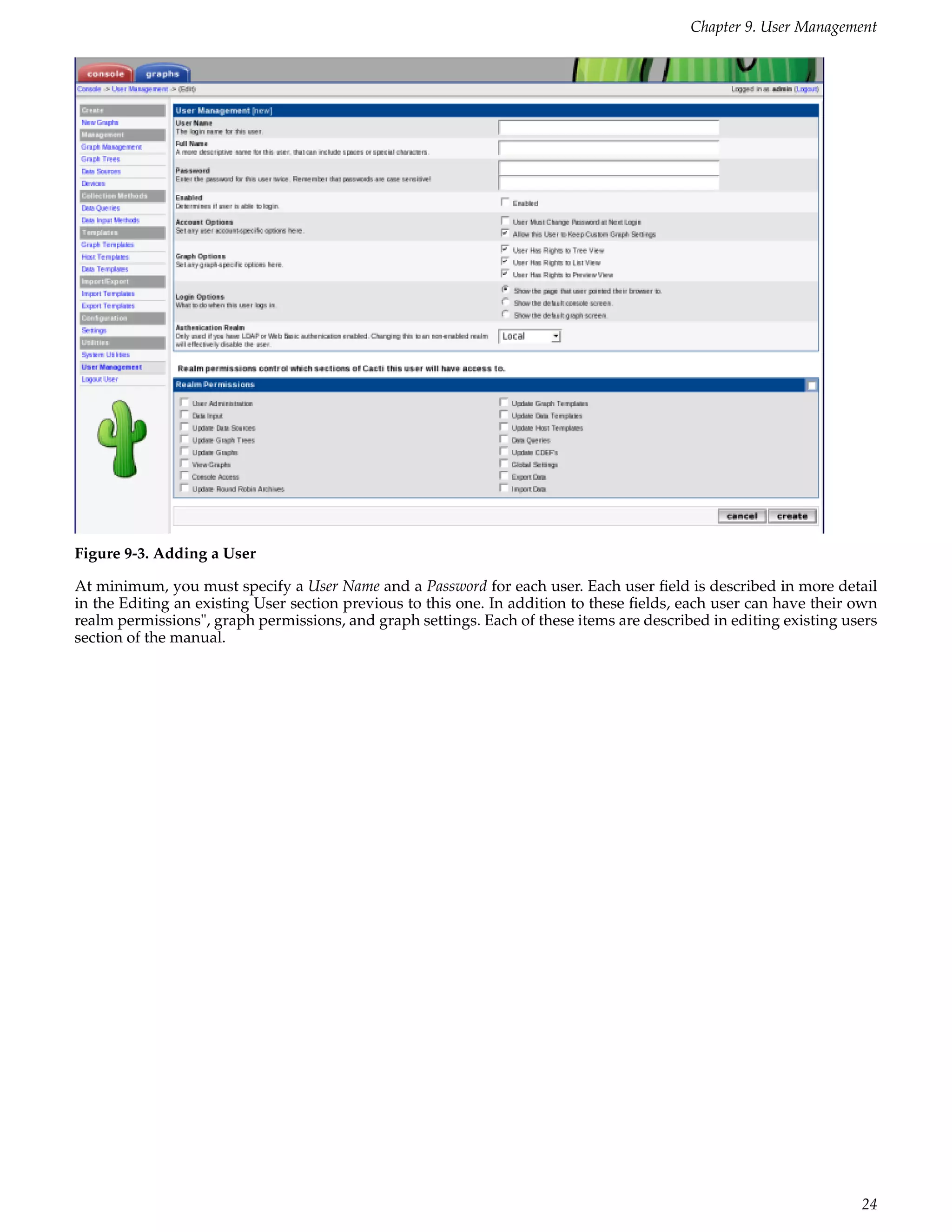 Chapter 9. User Management




Figure 9-3. Adding a User

At minimum, you must specify a User Name and a Password for each user. Each user ﬁeld is described in more detail
in the Editing an existing User section previous to this one. In addition to these ﬁelds, each user can have their own
realm permissions", graph permissions, and graph settings. Each of these items are described in editing existing users
section of the manual.




                                                                                                                   24
 