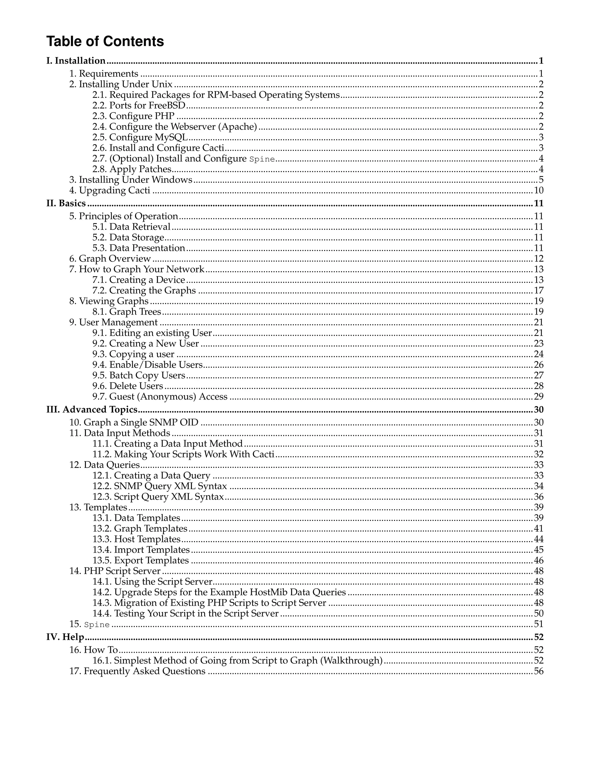 Table of Contents
I. Installation...................................................................................................................................................................................1
      1. Requirements .....................................................................................................................................................................1
      2. Installing Under Unix .......................................................................................................................................................2
             2.1. Required Packages for RPM-based Operating Systems..................................................................................2
             2.2. Ports for FreeBSD..................................................................................................................................................2
             2.3. Conﬁgure PHP ......................................................................................................................................................2
             2.4. Conﬁgure the Webserver (Apache) ....................................................................................................................2
             2.5. Conﬁgure MySQL.................................................................................................................................................3
             2.6. Install and Conﬁgure Cacti..................................................................................................................................3
             2.7. (Optional) Install and Conﬁgure Spine.............................................................................................................4
             2.8. Apply Patches........................................................................................................................................................4
      3. Installing Under Windows...............................................................................................................................................5
      4. Upgrading Cacti ..............................................................................................................................................................10
II. Basics .........................................................................................................................................................................................11
      5. Principles of Operation...................................................................................................................................................11
             5.1. Data Retrieval ......................................................................................................................................................11
             5.2. Data Storage.........................................................................................................................................................11
             5.3. Data Presentation................................................................................................................................................11
      6. Graph Overview ..............................................................................................................................................................12
      7. How to Graph Your Network........................................................................................................................................13
             7.1. Creating a Device................................................................................................................................................13
             7.2. Creating the Graphs ...........................................................................................................................................17
      8. Viewing Graphs ...............................................................................................................................................................19
             8.1. Graph Trees..........................................................................................................................................................19
      9. User Management ...........................................................................................................................................................21
             9.1. Editing an existing User.....................................................................................................................................21
             9.2. Creating a New User ..........................................................................................................................................23
             9.3. Copying a user ....................................................................................................................................................24
             9.4. Enable/Disable Users.........................................................................................................................................26
             9.5. Batch Copy Users................................................................................................................................................27
             9.6. Delete Users .........................................................................................................................................................28
             9.7. Guest (Anonymous) Access ..............................................................................................................................29
III. Advanced Topics....................................................................................................................................................................30
      10. Graph a Single SNMP OID ..........................................................................................................................................30
      11. Data Input Methods ......................................................................................................................................................31
             11.1. Creating a Data Input Method........................................................................................................................31
             11.2. Making Your Scripts Work With Cacti...........................................................................................................32
      12. Data Queries...................................................................................................................................................................33
             12.1. Creating a Data Query .....................................................................................................................................33
             12.2. SNMP Query XML Syntax ..............................................................................................................................34
             12.3. Script Query XML Syntax................................................................................................................................36
      13. Templates........................................................................................................................................................................39
             13.1. Data Templates..................................................................................................................................................39
             13.2. Graph Templates ...............................................................................................................................................41
             13.3. Host Templates..................................................................................................................................................44
             13.4. Import Templates ..............................................................................................................................................45
             13.5. Export Templates ..............................................................................................................................................46
      14. PHP Script Server ..........................................................................................................................................................48
             14.1. Using the Script Server.....................................................................................................................................48
             14.2. Upgrade Steps for the Example HostMib Data Queries .............................................................................48
             14.3. Migration of Existing PHP Scripts to Script Server .....................................................................................48
             14.4. Testing Your Script in the Script Server .........................................................................................................50
      15. Spine ...............................................................................................................................................................................51
IV. Help..........................................................................................................................................................................................52
      16. How To............................................................................................................................................................................52
             16.1. Simplest Method of Going from Script to Graph (Walkthrough)..............................................................52
      17. Frequently Asked Questions .......................................................................................................................................56
 