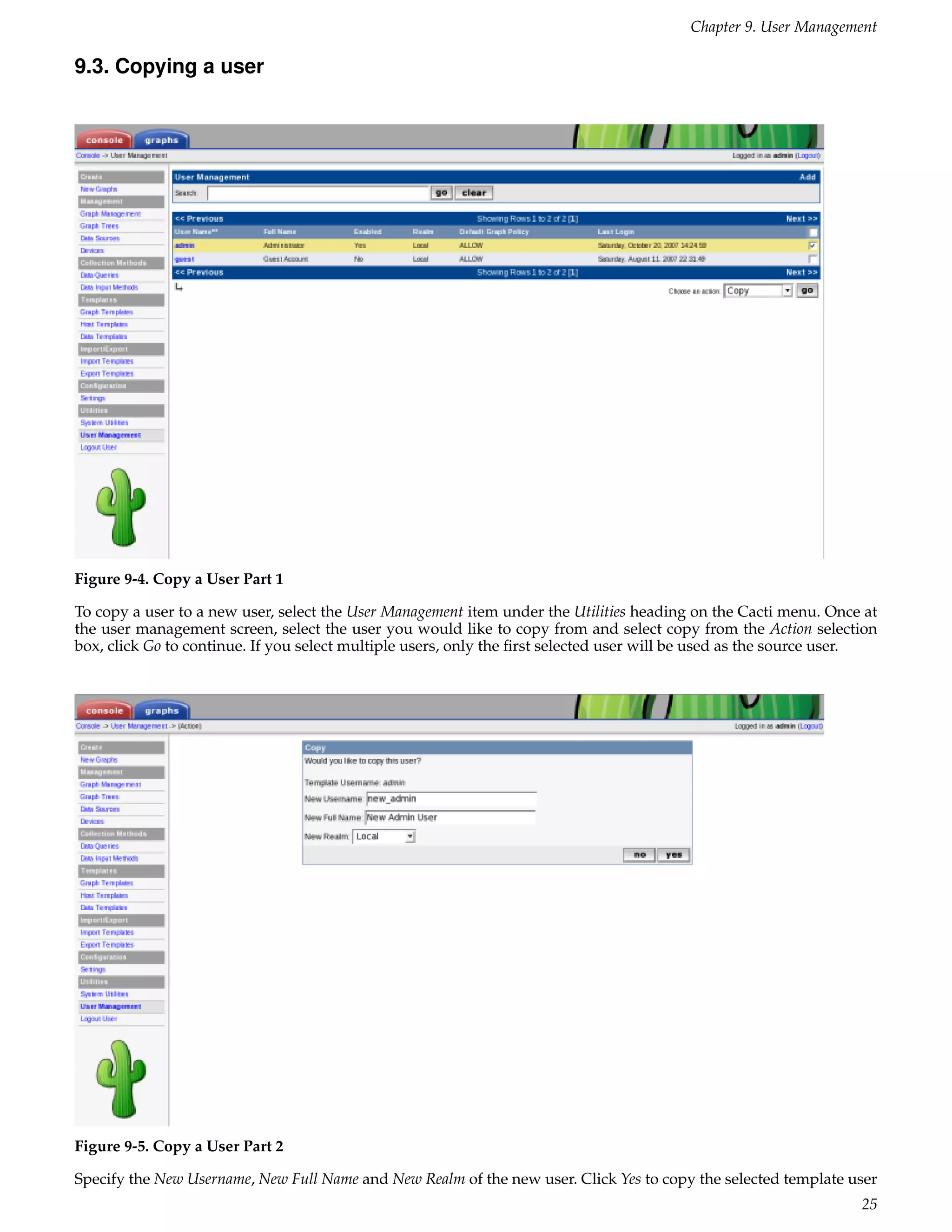 Chapter 9. User Management

9.3. Copying a user




Figure 9-4. Copy a User Part 1

To copy a user to a new user, select the User Management item under the Utilities heading on the Cacti menu. Once at
the user management screen, select the user you would like to copy from and select copy from the Action selection
box, click Go to continue. If you select multiple users, only the ﬁrst selected user will be used as the source user.




Figure 9-5. Copy a User Part 2

Specify the New Username, New Full Name and New Realm of the new user. Click Yes to copy the selected template user
                                                                                                                  25
 