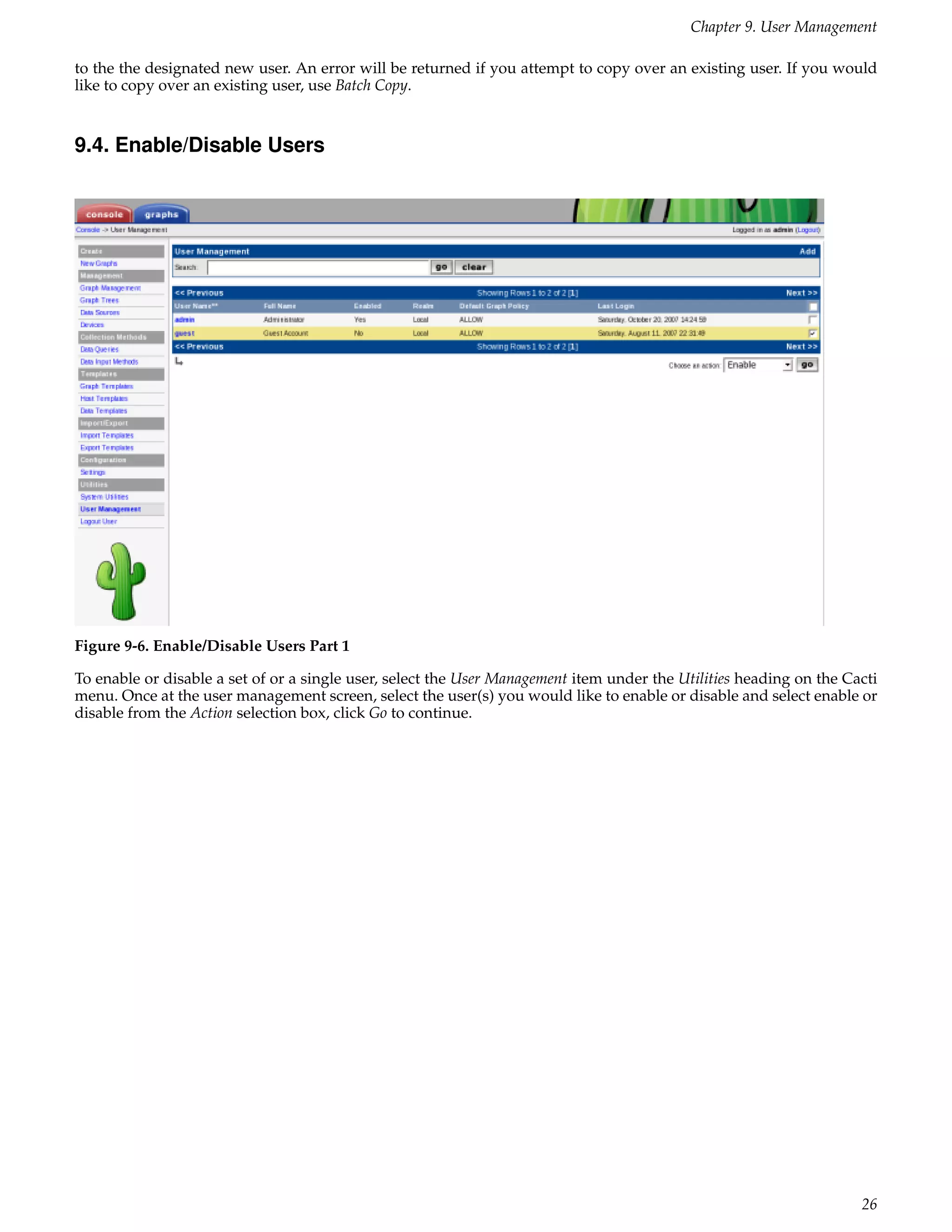 Chapter 9. User Management

to the the designated new user. An error will be returned if you attempt to copy over an existing user. If you would
like to copy over an existing user, use Batch Copy.


9.4. Enable/Disable Users




Figure 9-6. Enable/Disable Users Part 1

To enable or disable a set of or a single user, select the User Management item under the Utilities heading on the Cacti
menu. Once at the user management screen, select the user(s) you would like to enable or disable and select enable or
disable from the Action selection box, click Go to continue.




                                                                                                                     26
 