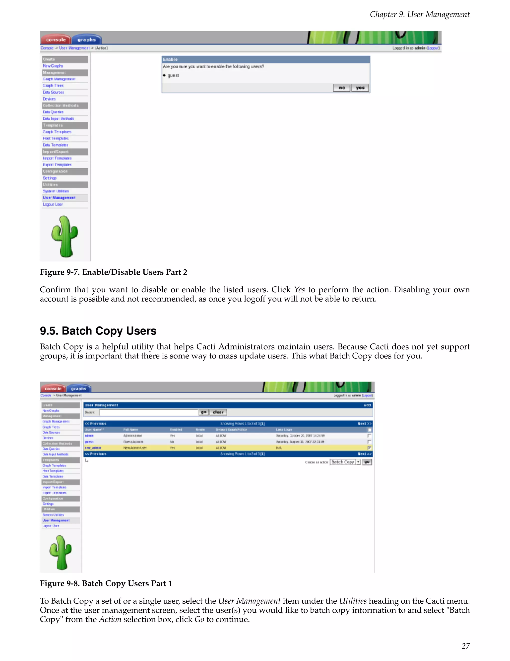 Chapter 9. User Management




Figure 9-7. Enable/Disable Users Part 2

Conﬁrm that you want to disable or enable the listed users. Click Yes to perform the action. Disabling your own
account is possible and not recommended, as once you logoff you will not be able to return.


9.5. Batch Copy Users
Batch Copy is a helpful utility that helps Cacti Administrators maintain users. Because Cacti does not yet support
groups, it is important that there is some way to mass update users. This what Batch Copy does for you.




Figure 9-8. Batch Copy Users Part 1

To Batch Copy a set of or a single user, select the User Management item under the Utilities heading on the Cacti menu.
Once at the user management screen, select the user(s) you would like to batch copy information to and select "Batch
Copy" from the Action selection box, click Go to continue.


                                                                                                                    27
 