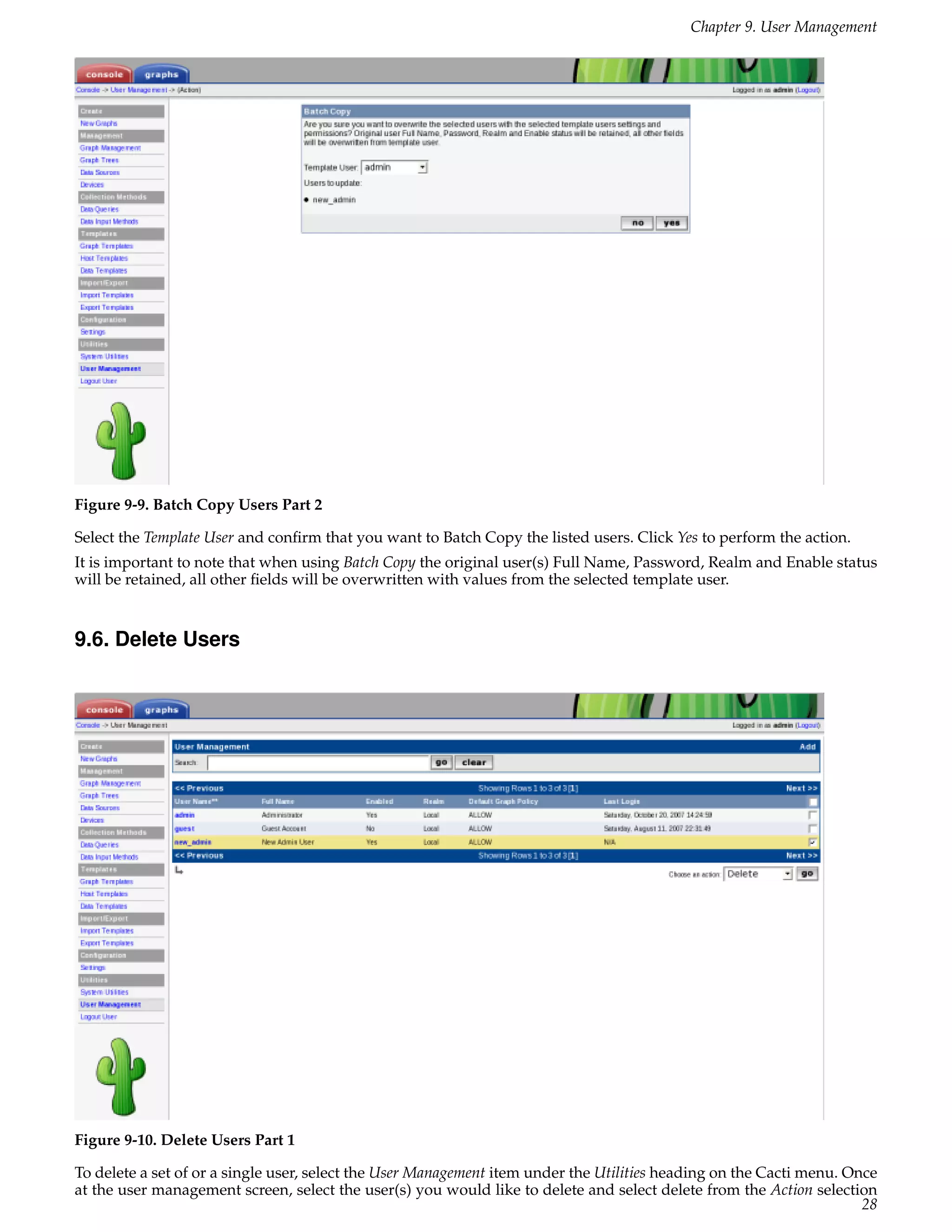 Chapter 9. User Management




Figure 9-9. Batch Copy Users Part 2

Select the Template User and conﬁrm that you want to Batch Copy the listed users. Click Yes to perform the action.
It is important to note that when using Batch Copy the original user(s) Full Name, Password, Realm and Enable status
will be retained, all other ﬁelds will be overwritten with values from the selected template user.


9.6. Delete Users




Figure 9-10. Delete Users Part 1

To delete a set of or a single user, select the User Management item under the Utilities heading on the Cacti menu. Once
at the user management screen, select the user(s) you would like to delete and select delete from the Action selection
                                                                                                                      28
 