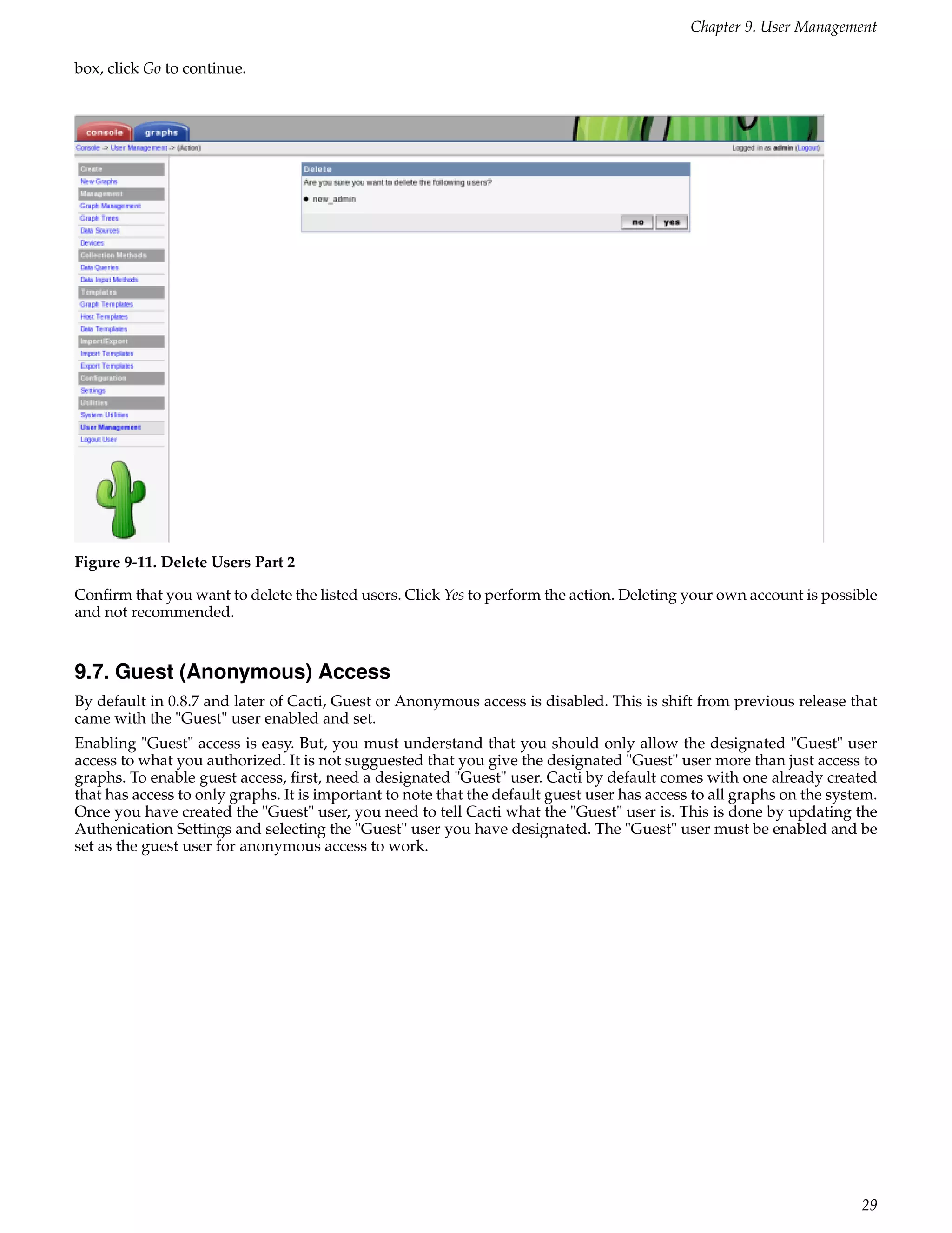 Chapter 9. User Management

box, click Go to continue.




Figure 9-11. Delete Users Part 2

Conﬁrm that you want to delete the listed users. Click Yes to perform the action. Deleting your own account is possible
and not recommended.


9.7. Guest (Anonymous) Access
By default in 0.8.7 and later of Cacti, Guest or Anonymous access is disabled. This is shift from previous release that
came with the "Guest" user enabled and set.
Enabling "Guest" access is easy. But, you must understand that you should only allow the designated "Guest" user
access to what you authorized. It is not sugguested that you give the designated "Guest" user more than just access to
graphs. To enable guest access, ﬁrst, need a designated "Guest" user. Cacti by default comes with one already created
that has access to only graphs. It is important to note that the default guest user has access to all graphs on the system.
Once you have created the "Guest" user, you need to tell Cacti what the "Guest" user is. This is done by updating the
Authenication Settings and selecting the "Guest" user you have designated. The "Guest" user must be enabled and be
set as the guest user for anonymous access to work.




                                                                                                                        29
 