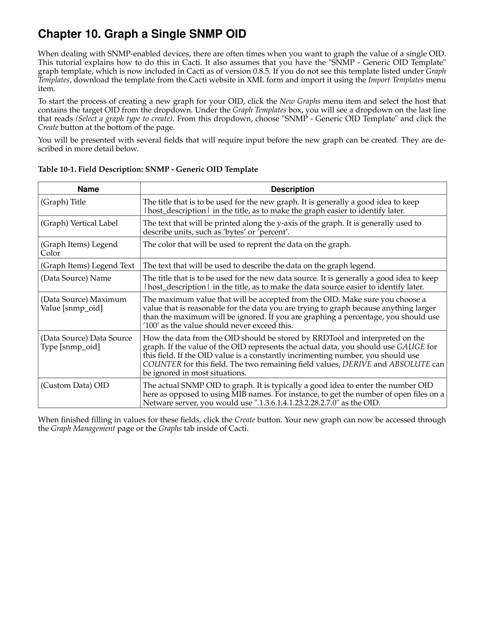 Chapter 10. Graph a Single SNMP OID
When dealing with SNMP-enabled devices, there are often times when you want to graph the value of a single OID.
This tutorial explains how to do this in Cacti. It also assumes that you have the "SNMP - Generic OID Template"
graph template, which is now included in Cacti as of version 0.8.5. If you do not see this template listed under Graph
Templates, download the template from the Cacti website in XML form and import it using the Import Templates menu
item.
To start the process of creating a new graph for your OID, click the New Graphs menu item and select the host that
contains the target OID from the dropdown. Under the Graph Templates box, you will see a dropdown on the last line
that reads (Select a graph type to create). From this dropdown, choose "SNMP - Generic OID Template" and click the
Create button at the bottom of the page.
You will be presented with several ﬁelds that will require input before the new graph can be created. They are de-
scribed in more detail below.

Table 10-1. Field Description: SNMP - Generic OID Template

           Name                                                     Description
(Graph) Title                 The title that is to be used for the new graph. It is generally a good idea to keep
                              |host_description| in the title, as to make the graph easier to identify later.
(Graph) Vertical Label        The text that will be printed along the y-axis of the graph. It is generally used to
                              describe units, such as ’bytes’ or ’percent’.
(Graph Items) Legend          The color that will be used to reprent the data on the graph.
Color
(Graph Items) Legend Text     The text that will be used to describe the data on the graph legend.
(Data Source) Name            The title that is to be used for the new data source. It is generally a good idea to keep
                              |host_description| in the title, as to make the data source easier to identify later.
(Data Source) Maximum         The maximum value that will be accepted from the OID. Make sure you choose a
Value [snmp_oid]              value that is reasonable for the data you are trying to graph because anything larger
                              than the maximum will be ignored. If you are graphing a percentage, you should use
                              ’100’ as the value should never exceed this.
(Data Source) Data Source     How the data from the OID should be stored by RRDTool and interpreted on the
Type [snmp_oid]               graph. If the value of the OID represents the actual data, you should use GAUGE for
                              this ﬁeld. If the OID value is a constantly incrimenting number, you should use
                              COUNTER for this ﬁeld. The two remaining ﬁeld values, DERIVE and ABSOLUTE can
                              be ignored in most situations.
(Custom Data) OID             The actual SNMP OID to graph. It is typically a good idea to enter the number OID
                              here as opposed to using MIB names. For instance, to get the number of open ﬁles on a
                              Netware server, you would use ".1.3.6.1.4.1.23.2.28.2.7.0" as the OID.

When ﬁnished ﬁlling in values for these ﬁelds, click the Create button. Your new graph can now be accessed through
the Graph Management page or the Graphs tab inside of Cacti.
 