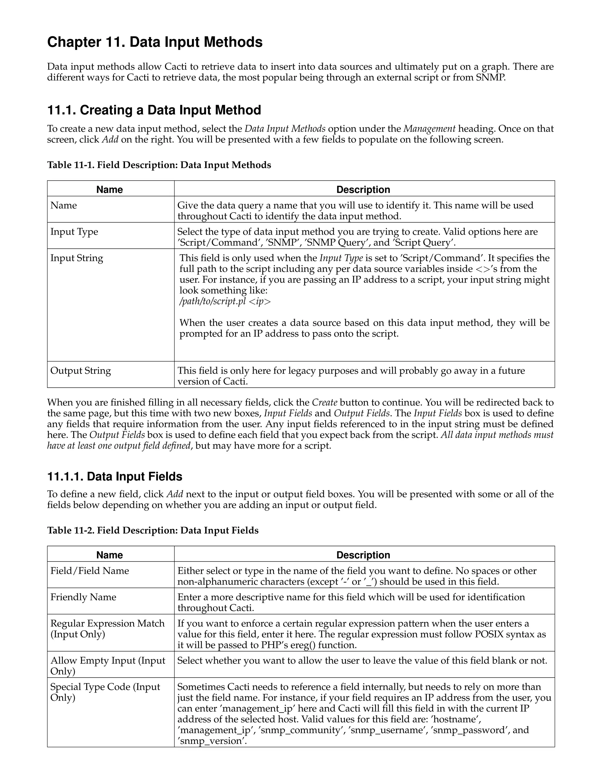 Chapter 11. Data Input Methods
Data input methods allow Cacti to retrieve data to insert into data sources and ultimately put on a graph. There are
different ways for Cacti to retrieve data, the most popular being through an external script or from SNMP.


11.1. Creating a Data Input Method
To create a new data input method, select the Data Input Methods option under the Management heading. Once on that
screen, click Add on the right. You will be presented with a few ﬁelds to populate on the following screen.

Table 11-1. Field Description: Data Input Methods

           Name                                                     Description
Name                          Give the data query a name that you will use to identify it. This name will be used
                              throughout Cacti to identify the data input method.
Input Type                    Select the type of data input method you are trying to create. Valid options here are
                              ’Script/Command’, ’SNMP’, ’SNMP Query’, and ’Script Query’.
Input String                   This ﬁeld is only used when the Input Type is set to ’Script/Command’. It speciﬁes the
                               full path to the script including any per data source variables inside <>’s from the
                               user. For instance, if you are passing an IP address to a script, your input string might
                               look something like:
                               /path/to/script.pl <ip>

                               When the user creates a data source based on this data input method, they will be
                               prompted for an IP address to pass onto the script.


Output String                 This ﬁeld is only here for legacy purposes and will probably go away in a future
                              version of Cacti.

When you are ﬁnished ﬁlling in all necessary ﬁelds, click the Create button to continue. You will be redirected back to
the same page, but this time with two new boxes, Input Fields and Output Fields. The Input Fields box is used to deﬁne
any ﬁelds that require information from the user. Any input ﬁelds referenced to in the input string must be deﬁned
here. The Output Fields box is used to deﬁne each ﬁeld that you expect back from the script. All data input methods must
have at least one output ﬁeld deﬁned, but may have more for a script.


11.1.1. Data Input Fields
To deﬁne a new ﬁeld, click Add next to the input or output ﬁeld boxes. You will be presented with some or all of the
ﬁelds below depending on whether you are adding an input or output ﬁeld.

Table 11-2. Field Description: Data Input Fields

           Name                                                     Description
Field/Field Name              Either select or type in the name of the ﬁeld you want to deﬁne. No spaces or other
                              non-alphanumeric characters (except ’-’ or ’_’) should be used in this ﬁeld.
Friendly Name                 Enter a more descriptive name for this ﬁeld which will be used for identiﬁcation
                              throughout Cacti.
Regular Expression Match      If you want to enforce a certain regular expression pattern when the user enters a
(Input Only)                  value for this ﬁeld, enter it here. The regular expression must follow POSIX syntax as
                              it will be passed to PHP’s ereg() function.
Allow Empty Input (Input      Select whether you want to allow the user to leave the value of this ﬁeld blank or not.
Only)
Special Type Code (Input      Sometimes Cacti needs to reference a ﬁeld internally, but needs to rely on more than
Only)                         just the ﬁeld name. For instance, if your ﬁeld requires an IP address from the user, you
                              can enter ’management_ip’ here and Cacti will ﬁll this ﬁeld in with the current IP
                              address of the selected host. Valid values for this ﬁeld are: ’hostname’,
                              ’management_ip’, ’snmp_community’, ’snmp_username’, ’snmp_password’, and
                              ’snmp_version’.
 