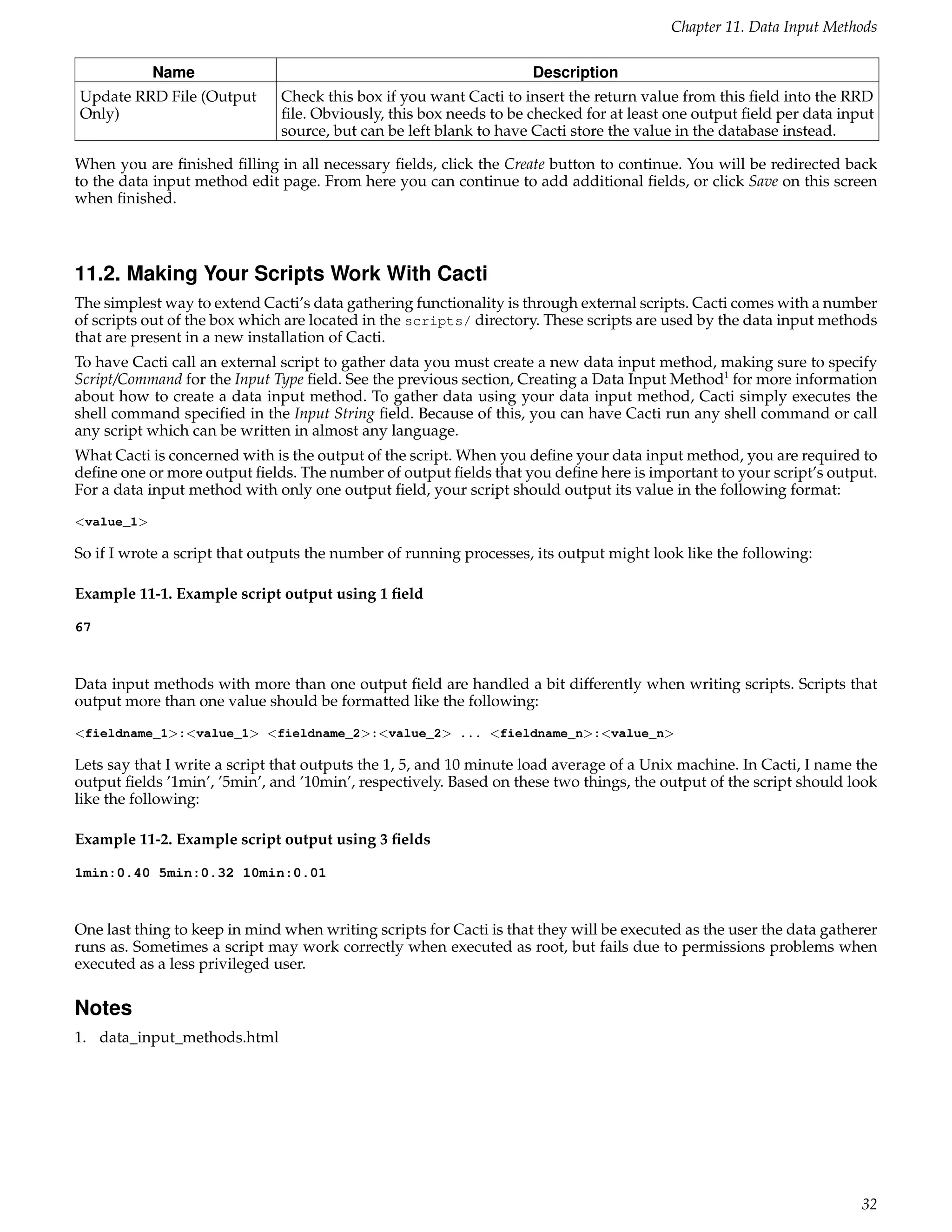 Chapter 11. Data Input Methods

            Name                                                     Description
Update RRD File (Output        Check this box if you want Cacti to insert the return value from this ﬁeld into the RRD
Only)                          ﬁle. Obviously, this box needs to be checked for at least one output ﬁeld per data input
                               source, but can be left blank to have Cacti store the value in the database instead.

When you are ﬁnished ﬁlling in all necessary ﬁelds, click the Create button to continue. You will be redirected back
to the data input method edit page. From here you can continue to add additional ﬁelds, or click Save on this screen
when ﬁnished.



11.2. Making Your Scripts Work With Cacti
The simplest way to extend Cacti’s data gathering functionality is through external scripts. Cacti comes with a number
of scripts out of the box which are located in the scripts/ directory. These scripts are used by the data input methods
that are present in a new installation of Cacti.
To have Cacti call an external script to gather data you must create a new data input method, making sure to specify
Script/Command for the Input Type ﬁeld. See the previous section, Creating a Data Input Method1 for more information
about how to create a data input method. To gather data using your data input method, Cacti simply executes the
shell command speciﬁed in the Input String ﬁeld. Because of this, you can have Cacti run any shell command or call
any script which can be written in almost any language.
What Cacti is concerned with is the output of the script. When you deﬁne your data input method, you are required to
deﬁne one or more output ﬁelds. The number of output ﬁelds that you deﬁne here is important to your script’s output.
For a data input method with only one output ﬁeld, your script should output its value in the following format:
<value_1>

So if I wrote a script that outputs the number of running processes, its output might look like the following:

Example 11-1. Example script output using 1 ﬁeld

67



Data input methods with more than one output ﬁeld are handled a bit differently when writing scripts. Scripts that
output more than one value should be formatted like the following:
<fieldname_1>:<value_1> <fieldname_2>:<value_2> ... <fieldname_n>:<value_n>

Lets say that I write a script that outputs the 1, 5, and 10 minute load average of a Unix machine. In Cacti, I name the
output ﬁelds ’1min’, ’5min’, and ’10min’, respectively. Based on these two things, the output of the script should look
like the following:

Example 11-2. Example script output using 3 ﬁelds

1min:0.40 5min:0.32 10min:0.01



One last thing to keep in mind when writing scripts for Cacti is that they will be executed as the user the data gatherer
runs as. Sometimes a script may work correctly when executed as root, but fails due to permissions problems when
executed as a less privileged user.

Notes
1. data_input_methods.html




                                                                                                                      32
 