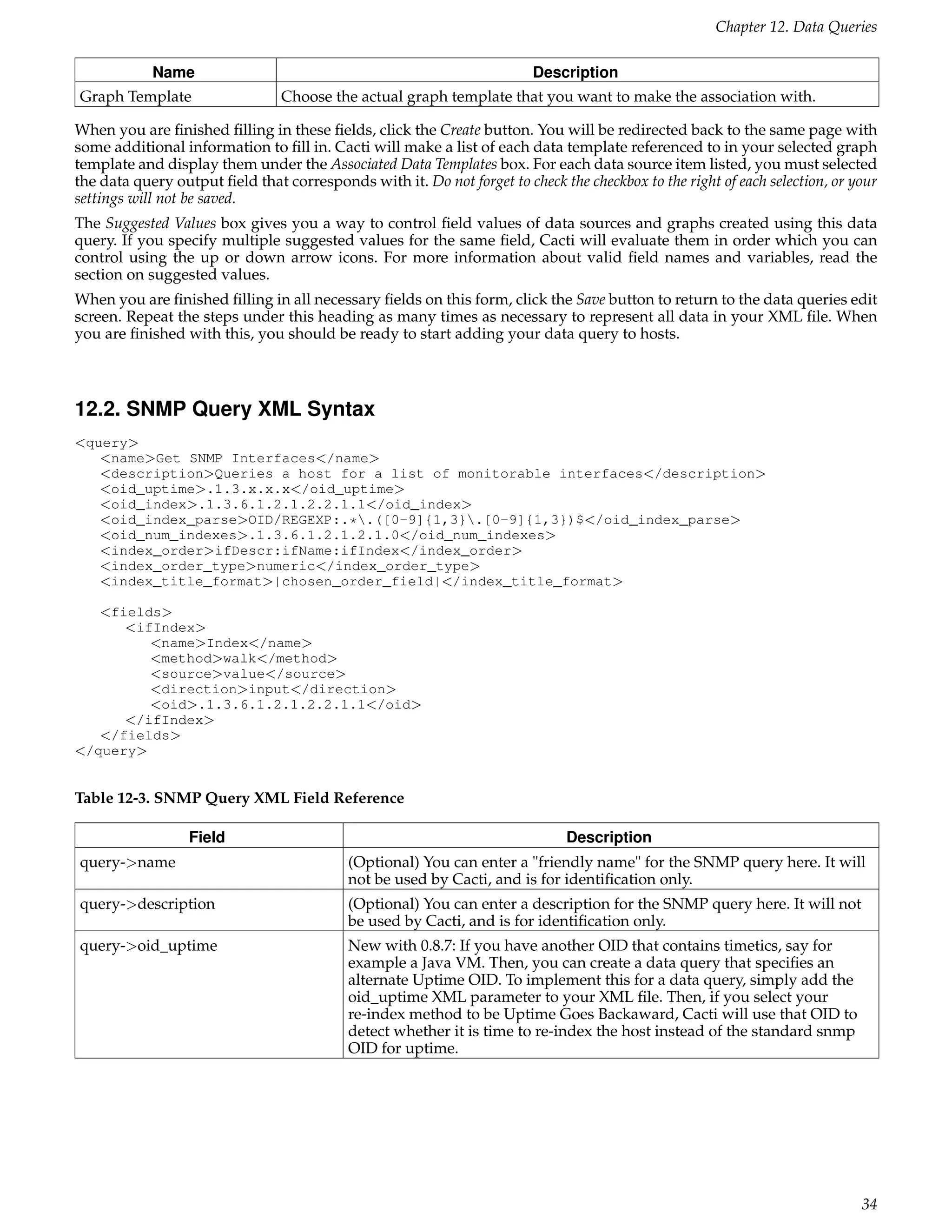 Chapter 12. Data Queries

            Name                                                         Description
Graph Template                  Choose the actual graph template that you want to make the association with.

When you are ﬁnished ﬁlling in these ﬁelds, click the Create button. You will be redirected back to the same page with
some additional information to ﬁll in. Cacti will make a list of each data template referenced to in your selected graph
template and display them under the Associated Data Templates box. For each data source item listed, you must selected
the data query output ﬁeld that corresponds with it. Do not forget to check the checkbox to the right of each selection, or your
settings will not be saved.
The Suggested Values box gives you a way to control ﬁeld values of data sources and graphs created using this data
query. If you specify multiple suggested values for the same ﬁeld, Cacti will evaluate them in order which you can
control using the up or down arrow icons. For more information about valid ﬁeld names and variables, read the
section on suggested values.
When you are ﬁnished ﬁlling in all necessary ﬁelds on this form, click the Save button to return to the data queries edit
screen. Repeat the steps under this heading as many times as necessary to represent all data in your XML ﬁle. When
you are ﬁnished with this, you should be ready to start adding your data query to hosts.



12.2. SNMP Query XML Syntax
<query>
   <name>Get SNMP Interfaces</name>
   <description>Queries a host for a list of monitorable interfaces</description>
   <oid_uptime>.1.3.x.x.x</oid_uptime>
   <oid_index>.1.3.6.1.2.1.2.2.1.1</oid_index>
   <oid_index_parse>OID/REGEXP:.*.([0-9]{1,3}.[0-9]{1,3})$</oid_index_parse>
   <oid_num_indexes>.1.3.6.1.2.1.2.1.0</oid_num_indexes>
   <index_order>ifDescr:ifName:ifIndex</index_order>
   <index_order_type>numeric</index_order_type>
   <index_title_format>|chosen_order_field|</index_title_format>

   <fields>
      <ifIndex>
         <name>Index</name>
         <method>walk</method>
         <source>value</source>
         <direction>input</direction>
         <oid>.1.3.6.1.2.1.2.2.1.1</oid>
      </ifIndex>
   </fields>
</query>


Table 12-3. SNMP Query XML Field Reference

                  Field                                                       Description
query->name                                (Optional) You can enter a "friendly name" for the SNMP query here. It will
                                           not be used by Cacti, and is for identiﬁcation only.
query->description                         (Optional) You can enter a description for the SNMP query here. It will not
                                           be used by Cacti, and is for identiﬁcation only.
query->oid_uptime                          New with 0.8.7: If you have another OID that contains timetics, say for
                                           example a Java VM. Then, you can create a data query that speciﬁes an
                                           alternate Uptime OID. To implement this for a data query, simply add the
                                           oid_uptime XML parameter to your XML ﬁle. Then, if you select your
                                           re-index method to be Uptime Goes Backaward, Cacti will use that OID to
                                           detect whether it is time to re-index the host instead of the standard snmp
                                           OID for uptime.




                                                                                                                             34
 