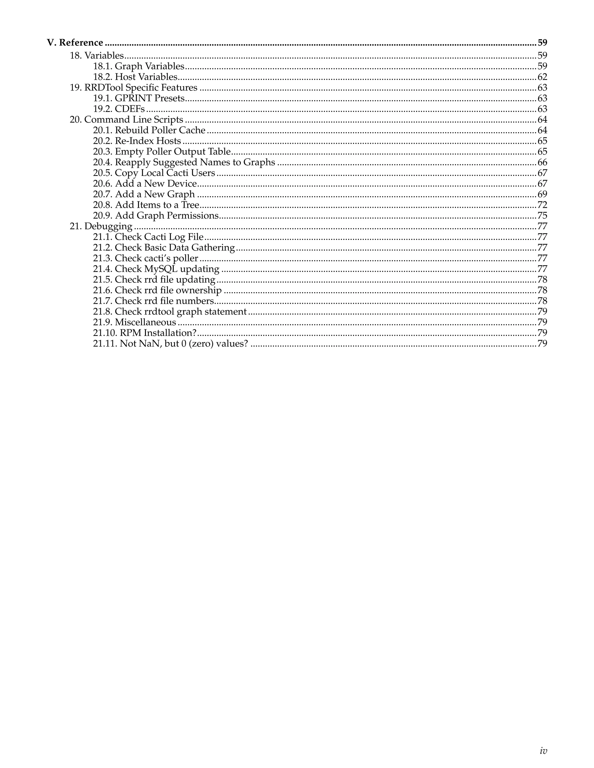 V. Reference ..................................................................................................................................................................................59
     18. Variables..........................................................................................................................................................................59
           18.1. Graph Variables.................................................................................................................................................59
           18.2. Host Variables....................................................................................................................................................62
     19. RRDTool Speciﬁc Features ...........................................................................................................................................63
           19.1. GPRINT Presets.................................................................................................................................................63
           19.2. CDEFs .................................................................................................................................................................63
     20. Command Line Scripts .................................................................................................................................................64
           20.1. Rebuild Poller Cache ........................................................................................................................................64
           20.2. Re-Index Hosts ..................................................................................................................................................65
           20.3. Empty Poller Output Table..............................................................................................................................65
           20.4. Reapply Suggested Names to Graphs ...........................................................................................................66
           20.5. Copy Local Cacti Users ....................................................................................................................................67
           20.6. Add a New Device............................................................................................................................................67
           20.7. Add a New Graph ............................................................................................................................................69
           20.8. Add Items to a Tree...........................................................................................................................................72
           20.9. Add Graph Permissions...................................................................................................................................75
     21. Debugging ......................................................................................................................................................................77
           21.1. Check Cacti Log File.........................................................................................................................................77
           21.2. Check Basic Data Gathering............................................................................................................................77
           21.3. Check cacti’s poller ...........................................................................................................................................77
           21.4. Check MySQL updating ..................................................................................................................................77
           21.5. Check rrd ﬁle updating ....................................................................................................................................78
           21.6. Check rrd ﬁle ownership .................................................................................................................................78
           21.7. Check rrd ﬁle numbers.....................................................................................................................................78
           21.8. Check rrdtool graph statement .......................................................................................................................79
           21.9. Miscellaneous ....................................................................................................................................................79
           21.10. RPM Installation?............................................................................................................................................79
           21.11. Not NaN, but 0 (zero) values? ......................................................................................................................79




                                                                                                                                                                                              iv
 