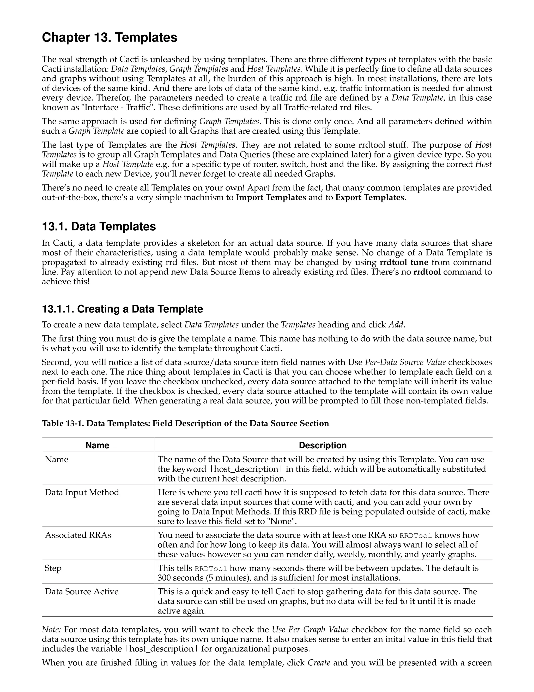 Chapter 13. Templates
The real strength of Cacti is unleashed by using templates. There are three different types of templates with the basic
Cacti installation: Data Templates, Graph Templates and Host Templates. While it is perfectly ﬁne to deﬁne all data sources
and graphs without using Templates at all, the burden of this approach is high. In most installations, there are lots
of devices of the same kind. And there are lots of data of the same kind, e.g. trafﬁc information is needed for almost
every device. Therefor, the parameters needed to create a trafﬁc rrd ﬁle are deﬁned by a Data Template, in this case
known as "Interface - Trafﬁc". These deﬁnitions are used by all Trafﬁc-related rrd ﬁles.
The same approach is used for deﬁning Graph Templates. This is done only once. And all parameters deﬁned within
such a Graph Template are copied to all Graphs that are created using this Template.
The last type of Templates are the Host Templates. They are not related to some rrdtool stuff. The purpose of Host
Templates is to group all Graph Templates and Data Queries (these are explained later) for a given device type. So you
will make up a Host Template e.g. for a speciﬁc type of router, switch, host and the like. By assigning the correct Host
Template to each new Device, you’ll never forget to create all needed Graphs.
There’s no need to create all Templates on your own! Apart from the fact, that many common templates are provided
out-of-the-box, there’s a very simple machnism to Import Templates and to Export Templates.


13.1. Data Templates
In Cacti, a data template provides a skeleton for an actual data source. If you have many data sources that share
most of their characteristics, using a data template would probably make sense. No change of a Data Template is
propagated to already existing rrd ﬁles. But most of them may be changed by using rrdtool tune from command
line. Pay attention to not append new Data Source Items to already existing rrd ﬁles. There’s no rrdtool command to
achieve this!


13.1.1. Creating a Data Template
To create a new data template, select Data Templates under the Templates heading and click Add.
The ﬁrst thing you must do is give the template a name. This name has nothing to do with the data source name, but
is what you will use to identify the template throughout Cacti.
Second, you will notice a list of data source/data source item ﬁeld names with Use Per-Data Source Value checkboxes
next to each one. The nice thing about templates in Cacti is that you can choose whether to template each ﬁeld on a
per-ﬁeld basis. If you leave the checkbox unchecked, every data source attached to the template will inherit its value
from the template. If the checkbox is checked, every data source attached to the template will contain its own value
for that particular ﬁeld. When generating a real data source, you will be prompted to ﬁll those non-templated ﬁelds.

Table 13-1. Data Templates: Field Description of the Data Source Section

           Name                                                       Description
Name                           The name of the Data Source that will be created by using this Template. You can use
                               the keyword |host_description| in this ﬁeld, which will be automatically substituted
                               with the current host description.
Data Input Method              Here is where you tell cacti how it is supposed to fetch data for this data source. There
                               are several data input sources that come with cacti, and you can add your own by
                               going to Data Input Methods. If this RRD ﬁle is being populated outside of cacti, make
                               sure to leave this ﬁeld set to "None".
Associated RRAs                You need to associate the data source with at least one RRA so RRDTool knows how
                               often and for how long to keep its data. You will almost always want to select all of
                               these values however so you can render daily, weekly, monthly, and yearly graphs.
Step                           This tells RRDTool how many seconds there will be between updates. The default is
                               300 seconds (5 minutes), and is sufﬁcient for most installations.
Data Source Active             This is a quick and easy to tell Cacti to stop gathering data for this data source. The
                               data source can still be used on graphs, but no data will be fed to it until it is made
                               active again.

Note: For most data templates, you will want to check the Use Per-Graph Value checkbox for the name ﬁeld so each
data source using this template has its own unique name. It also makes sense to enter an inital value in this ﬁeld that
includes the variable |host_description| for organizational purposes.
When you are ﬁnished ﬁlling in values for the data template, click Create and you will be presented with a screen
 