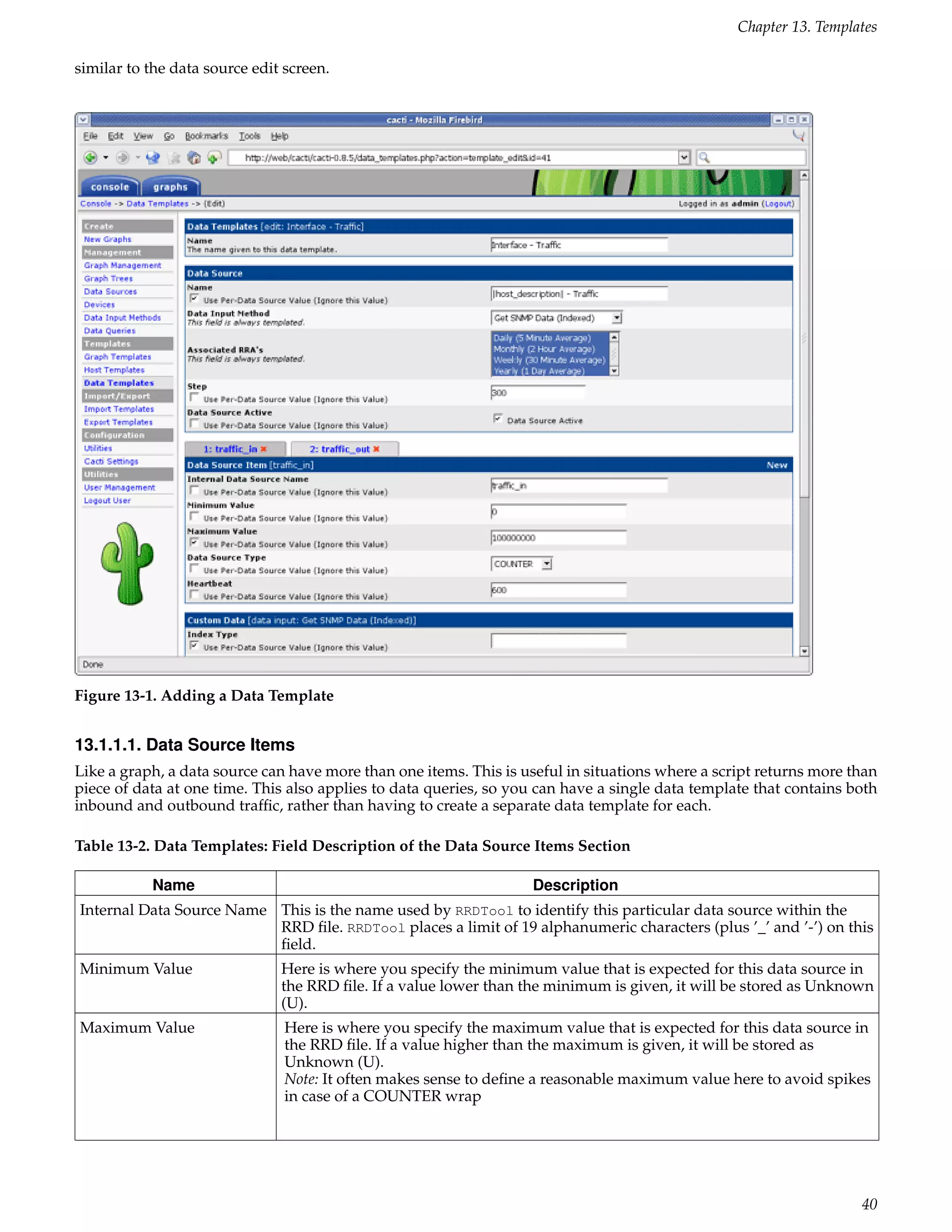 Chapter 13. Templates

similar to the data source edit screen.




Figure 13-1. Adding a Data Template


13.1.1.1. Data Source Items
Like a graph, a data source can have more than one items. This is useful in situations where a script returns more than
piece of data at one time. This also applies to data queries, so you can have a single data template that contains both
inbound and outbound trafﬁc, rather than having to create a separate data template for each.

Table 13-2. Data Templates: Field Description of the Data Source Items Section

           Name                                                    Description
Internal Data Source Name This is the name used by RRDTool to identify this particular data source within the
                          RRD ﬁle. RRDTool places a limit of 19 alphanumeric characters (plus ’_’ and ’-’) on this
                          ﬁeld.
Minimum Value                  Here is where you specify the minimum value that is expected for this data source in
                               the RRD ﬁle. If a value lower than the minimum is given, it will be stored as Unknown
                               (U).
Maximum Value                   Here is where you specify the maximum value that is expected for this data source in
                                the RRD ﬁle. If a value higher than the maximum is given, it will be stored as
                                Unknown (U).
                                Note: It often makes sense to deﬁne a reasonable maximum value here to avoid spikes
                                in case of a COUNTER wrap




                                                                                                                    40
 