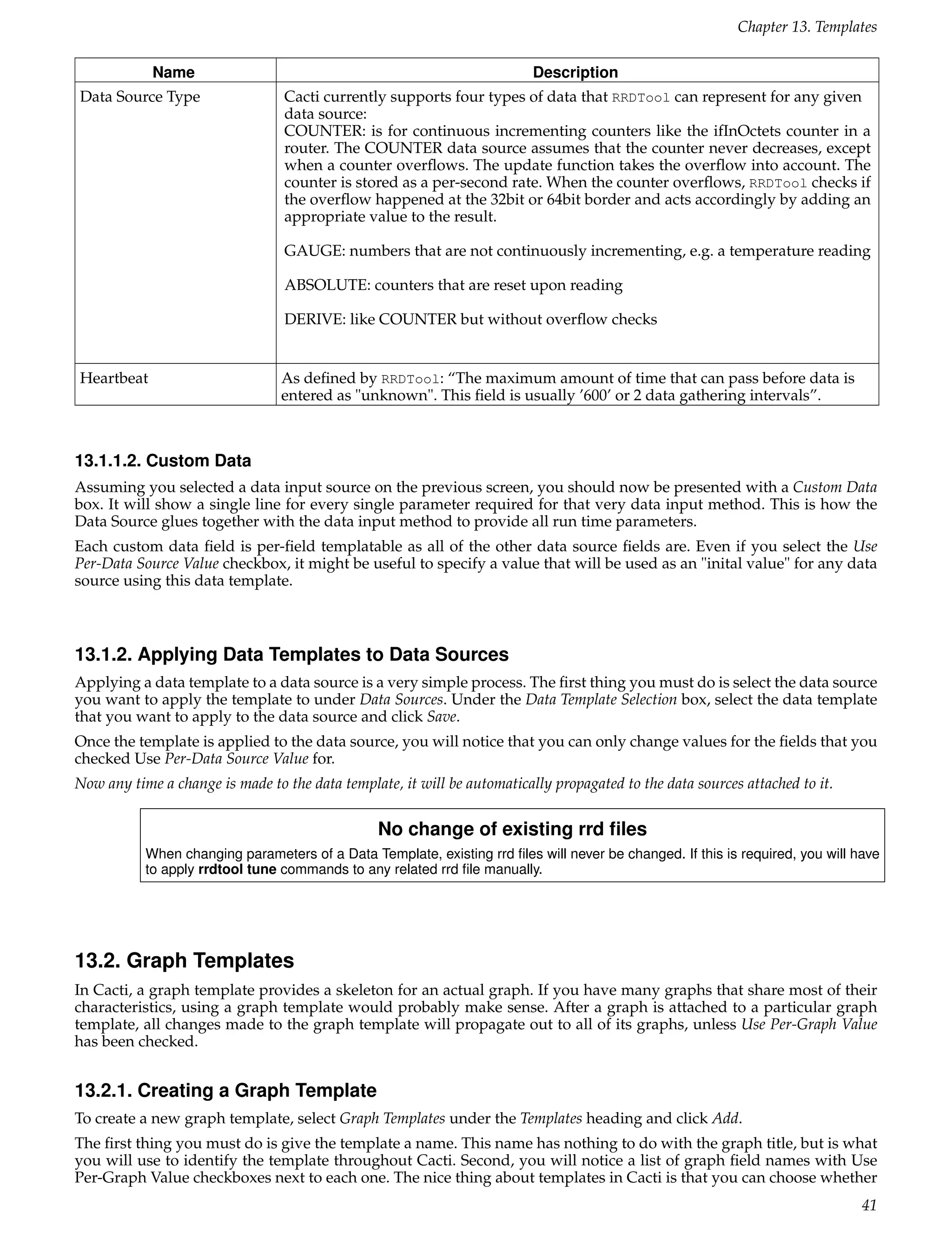 Chapter 13. Templates

            Name                                                          Description
Data Source Type                 Cacti currently supports four types of data that RRDTool can represent for any given
                                 data source:
                                 COUNTER: is for continuous incrementing counters like the ifInOctets counter in a
                                 router. The COUNTER data source assumes that the counter never decreases, except
                                 when a counter overﬂows. The update function takes the overﬂow into account. The
                                 counter is stored as a per-second rate. When the counter overﬂows, RRDTool checks if
                                 the overﬂow happened at the 32bit or 64bit border and acts accordingly by adding an
                                 appropriate value to the result.

                                 GAUGE: numbers that are not continuously incrementing, e.g. a temperature reading

                                 ABSOLUTE: counters that are reset upon reading

                                 DERIVE: like COUNTER but without overﬂow checks


Heartbeat                        As deﬁned by RRDTool: “The maximum amount of time that can pass before data is
                                 entered as "unknown". This ﬁeld is usually ’600’ or 2 data gathering intervals”.



13.1.1.2. Custom Data
Assuming you selected a data input source on the previous screen, you should now be presented with a Custom Data
box. It will show a single line for every single parameter required for that very data input method. This is how the
Data Source glues together with the data input method to provide all run time parameters.
Each custom data ﬁeld is per-ﬁeld templatable as all of the other data source ﬁelds are. Even if you select the Use
Per-Data Source Value checkbox, it might be useful to specify a value that will be used as an "inital value" for any data
source using this data template.



13.1.2. Applying Data Templates to Data Sources
Applying a data template to a data source is a very simple process. The ﬁrst thing you must do is select the data source
you want to apply the template to under Data Sources. Under the Data Template Selection box, select the data template
that you want to apply to the data source and click Save.
Once the template is applied to the data source, you will notice that you can only change values for the ﬁelds that you
checked Use Per-Data Source Value for.
Now any time a change is made to the data template, it will be automatically propagated to the data sources attached to it.


                                                 No change of existing rrd ﬁles
           When changing parameters of a Data Template, existing rrd ﬁles will never be changed. If this is required, you will have
           to apply rrdtool tune commands to any related rrd ﬁle manually.




13.2. Graph Templates
In Cacti, a graph template provides a skeleton for an actual graph. If you have many graphs that share most of their
characteristics, using a graph template would probably make sense. After a graph is attached to a particular graph
template, all changes made to the graph template will propagate out to all of its graphs, unless Use Per-Graph Value
has been checked.


13.2.1. Creating a Graph Template
To create a new graph template, select Graph Templates under the Templates heading and click Add.
The ﬁrst thing you must do is give the template a name. This name has nothing to do with the graph title, but is what
you will use to identify the template throughout Cacti. Second, you will notice a list of graph ﬁeld names with Use
Per-Graph Value checkboxes next to each one. The nice thing about templates in Cacti is that you can choose whether
                                                                                                                                41
 