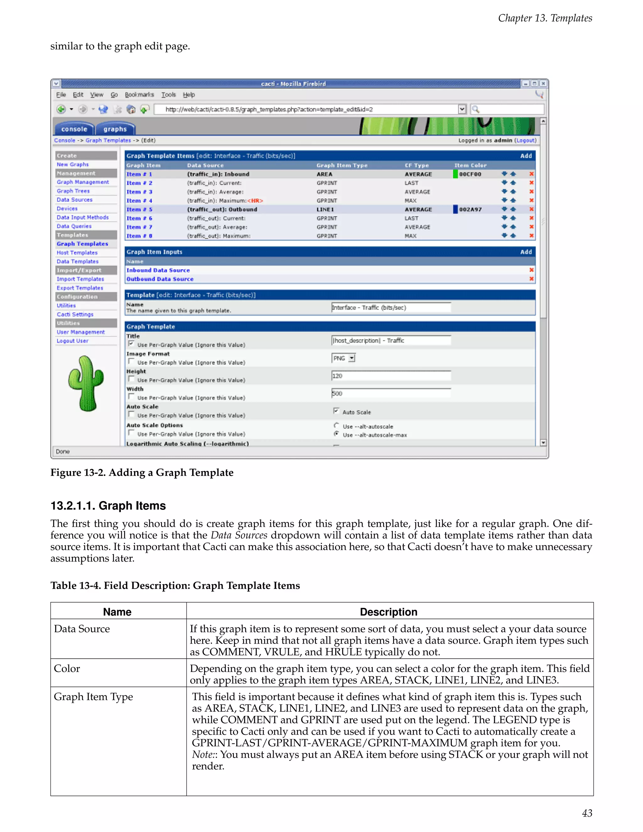 Chapter 13. Templates

similar to the graph edit page.




Figure 13-2. Adding a Graph Template


13.2.1.1. Graph Items
The ﬁrst thing you should do is create graph items for this graph template, just like for a regular graph. One dif-
ference you will notice is that the Data Sources dropdown will contain a list of data template items rather than data
source items. It is important that Cacti can make this association here, so that Cacti doesn’t have to make unnecessary
assumptions later.

Table 13-4. Field Description: Graph Template Items

           Name                                                      Description
Data Source                   If this graph item is to represent some sort of data, you must select a your data source
                              here. Keep in mind that not all graph items have a data source. Graph item types such
                              as COMMENT, VRULE, and HRULE typically do not.
Color                         Depending on the graph item type, you can select a color for the graph item. This ﬁeld
                              only applies to the graph item types AREA, STACK, LINE1, LINE2, and LINE3.
Graph Item Type                   This ﬁeld is important because it deﬁnes what kind of graph item this is. Types such
                                  as AREA, STACK, LINE1, LINE2, and LINE3 are used to represent data on the graph,
                                  while COMMENT and GPRINT are used put on the legend. The LEGEND type is
                                  speciﬁc to Cacti only and can be used if you want to Cacti to automatically create a
                                  GPRINT-LAST/GPRINT-AVERAGE/GPRINT-MAXIMUM graph item for you.
                                  Note:: You must always put an AREA item before using STACK or your graph will not
                                  render.



                                                                                                                    43
 